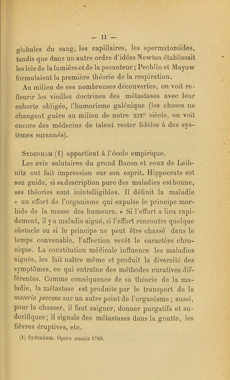 globules du sang, les capillaires, les spermatozoïdes, tandis que dans un autre ordre d’idées Newton établissait les lois de la lumière et de la pesanteur ; Pechlin et Mayow formulaient la première théorie de la respiration. Au milieu de ces nombreuses découvertes, on voit re- fleurir les vieilles doctrines des métastases avec leur cohorte obligée, l’humorisme galénique (les choses ne changent guère au milieu de notre xixe siècle, on voit encore des médecins de talent rester fidèles à des sys- tèmes surannés). Sydenham (1) appartient à l’école empirique. Les avis salutaires du grand Bacon et ceux de Leib- nitz ont fait impression sur son esprit. Hippocrate est son guide, si sadescription pure des maladies estbonne, ses théories sont inintelligibles. Il définit la maladie « un effort de l’organisme qui expulse le principe mor- bide de la masse des humeurs. » Si l’effort a lieu rapi- dement, il y a maladie aiguë, si l’effort rencontre quelque obstacle ou si le principe ne peut être chassé dans le temps convenable, l’affection revêt le caractère chro- nique. La constitution médicale influence les maladies aiguës, les fait naître même et produit la diversité des symptômes, ce qui entraîne des méthodes curatives dif- férentes. Comme conséquence de sa théorie de la ma- ladie, la métastase est produite par le transport de la matériel peccans sur un autre point de l’organisme ; aussi, pour la chasser, il faut saigner, donner purgatifs et su- dorifiques; il signale des métastases dans la goutte, les fièvres éruptives, etc. (1) Sydenham. Opéra omnia J769.