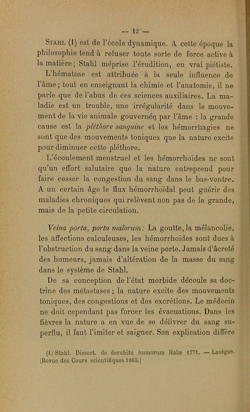 Stahl (1) est de l’école dynamique. A cette époque la philosophie tend à refuser toute sorte de force active à la matière ; Stahl méprise l’érudition, en vrai piétiste. L’hématose est attribuée à la seule influence de l’âme; tout en enseignant la chimie et l’anatomie, il ne parle que de l’abus de ces sciences auxiliaires. La ma- ladie est un trouble, une irrégularité dans le mouve- ment de la vie animale gouvernée par l’âme : la grande cause est la 'pléthore sanguine et les hémorrhagies ne sont que des mouvements toniques que la nature excite pour diminuer cette pléthore. L’écoulement menstruel et les hémorrhoïdes ne sont qu’un effort salutaire que la nature entreprend pour faire cesser la congestion du sang dans le bas-ventre. A un certain âge le flux hémorrhoïdal peut guérir des maladies chroniques qui relèvent non pas de la grande, mais de la petite circulation. Veina porta, porta malorum: La goutte, la mélancolie, les affections calculeuses, les hémorrhoïdes sont dues à l’obstruction du sang dans la veine porte. Jamais d’âcreté des humeurs, jamais d’altération de la masse du sang dans le système de Stahl. De sa conception de l’état morbide découle sa doc- trine des métastases ; la nature excite des mouvements toniques, des congestions et des excrétions. Le médecin ne doit cependant pas forcer les évacuations. Dans les fièvres la nature a en vue de se délivrer du sang su- perflu, il faut l’imiter et saigner. Son explication diffère (1) Stahl. Dissert, de decubitu humorum Halæ 1771. — Lasègue. (Revue des Cours scientifiques 1865.)