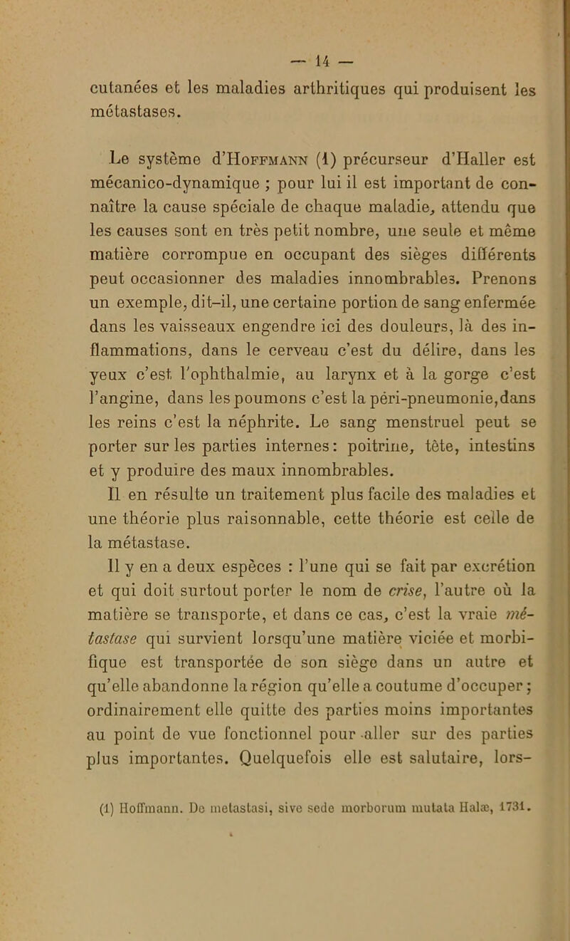 cutanées et les maladies arthritiques qui produisent les métastases. Le système d’HoFFMANN (1) précurseur d’Haller est mécanico-dynamique ; pour lui il est important de con- naître la cause spéciale de chaque maladie., attendu que les causes sont en très petit nombre, une seule et même matière corrompue en occupant des sièges différents peut occasionner des maladies innombrables. Prenons un exemple, dit-il, une certaine portion de sang enfermée dans les vaisseaux engendre ici des douleurs, là des in- flammations, dans le cerveau c’est du délire, dans les yeux c’est, l'ophthalmie, au larynx et à la gorge c’est l’angine, dans les poumons c’est la péri-pneumonie,dans les reins c’est la néphrite. Le sang menstruel peut se porter sur les parties internes: poitrine, tête, intestins et y produire des maux innombrables. Il en résulte un traitement plus facile des maladies et une théorie plus raisonnable, cette théorie est celle de la métastase. 11 y en a deux espèces : l’une qui se fait par excrétion et qui doit surtout porter le nom de crise, l’autre où la matière se transporte, et dans ce cas, c’est la vraie mé- tastase qui survient lorsqu’une matière viciée et morbi- fique est transportée de son siège dans un autre et qu’elle abandonne la région qu’elle a coutume d’occuper ; ordinairement elle quitte des parties moins importantes au point de vue fonctionnel pour -aller sur des parties plus importantes. Quelquefois elle est salutaire, lors- (1) Hoffmann. Do metastasi, sive sede morborum muta ta Halæ, 1731.