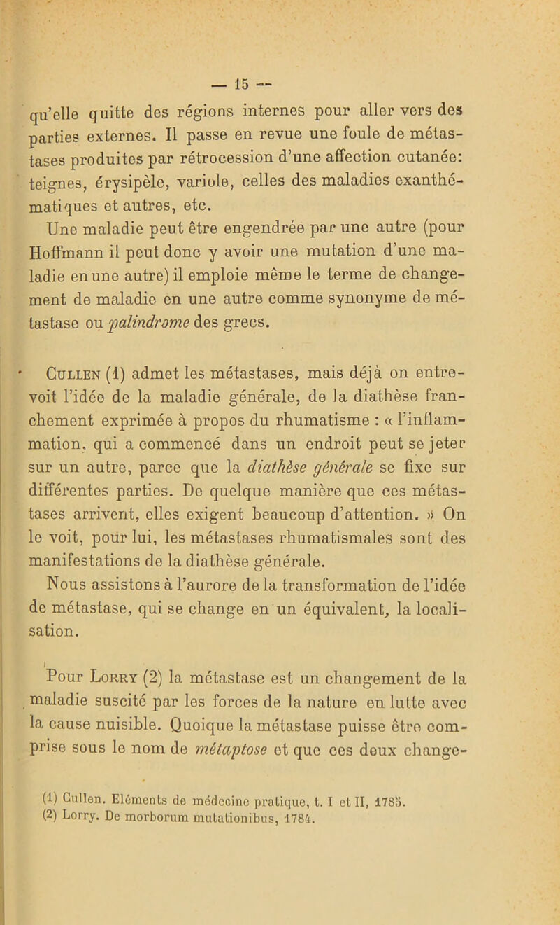 quelle quitte des régions internes pour aller vers des parties externes. Il passe en revue une foule de métas- tases produites par rétrocession d’une affection cutanée: teignes, érysipèle, variole, celles des maladies exanthé- matiques et autres, etc. Une maladie peut être engendrée par une autre (pour Hoffmann il peut donc y avoir une mutation d’une ma- ladie en une autre) il emploie même le terme de change- ment de maladie en une autre comme synonyme de mé- tastase ou palindrome des grecs. Cullen (1) admet les métastases, mais déjà on entre- voit l’idée de la maladie générale, de la diathèse fran- chement exprimée à propos du rhumatisme : « l’inflam- mation, qui a commencé dans un endroit peut se jeter sur un autre, parce que la diathèse générale se fixe sur différentes parties. De quelque manière que ces métas- tases arrivent, elles exigent beaucoup d’attention. >> On le voit, pour lui, les métastases rhumatismales sont des manifestations de la diathèse générale. Nous assistons à l’aurore de la transformation de l’idée de métastase, qui se change en un équivalent, la locali- sation. I Pour Lorry (2) la métastase est un changement de la maladie suscité par les forces de la nature en lutte avec la cause nuisible. Quoique la métastase puisse être com- prise sous le nom de métaptose et que ces deux change- (1) Cullen. Eléments de médecine pratique, t. I et II, 1785. (2) Lorry. De morborum mutationibus, 1781.