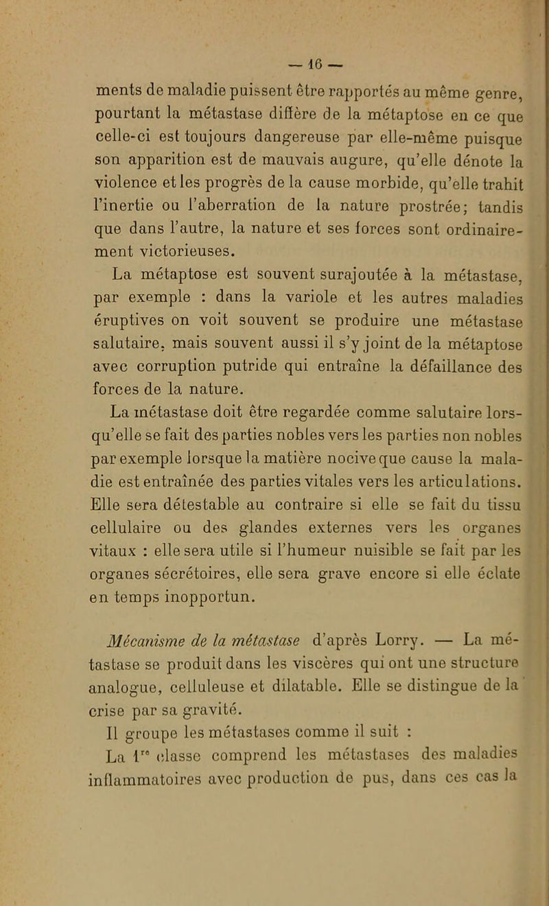 ments de maladie puissent être rapportés au même genre, pourtant la métastase diffère de la métaptose en ce que celle-ci est toujours dangereuse par elle-même puisque son apparition est de mauvais augure, qu’elle dénote la violence et les progrès de la cause morbide, qu’elle trahit l’inertie ou l’aberration de la nature prostrée; tandis que dans l’autre, la nature et ses forces sont ordinaire- ment victorieuses. La métaptose est souvent surajoutée à la métastase, par exemple : dans la variole et les autres maladies éruptives on voit souvent se produire une métastase salutaire, mais souvent aussi il s’y joint de la métaptose avec corruption putride qui entraîne la défaillance des forces de la nature. La métastase doit être regardée comme salutaire lors- qu’elle se fait des parties nobles vers les parties non nobles par exemple lorsque la matière nocive que cause la mala- die est entraînée des parties vitales vers les articulations. Elle sera détestable au contraire si elle se fait du tissu cellulaire ou des glandes externes vers les organes vitaux : elle sera utile si l’humeur nuisible se fait par les organes sécrétoires, elle sera grave encore si elle éclate en temps inopportun. Mécanisme de la métastase d’après Lorry. — La mé- tastase se produit dans les viscères qui ont une structure analogue, celluleuse et dilatable. Elle se distingue de la crise par sa gravité. Il groupe les métastases comme il suit : La lre classe comprend les métastases des maladies inflammatoires avec production de pus, dans ces cas la