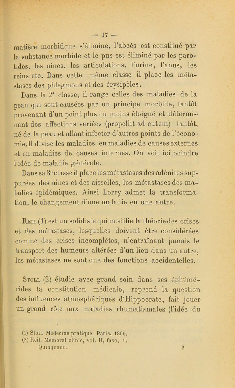 matière morbifique s’élimine, l’abcès est constitué par la substance morbide et le pus est éliminé par les paro- tides, les aînés, les articulations, l’urine, l’anus, les reins etc. Dans cette même classe il place les méta- stases des phlegmons et des érysipèles. Dans la 2 classe, il range celles des maladies de la peau qui sont causées par un principe morbide, tantôt provenant d’un point plus ou moins éloigné et détermi- nant des affections variées (propellit ad cutem) tantôt, né de la peau et allant infecter d’autres points de l’écono- mie. Il divise les maladies en maladies de causes externes et en maladies de causes internes. On voit ici poindre l’idée de maladie générale. Dans sa 3e classe il place les métastases des adénites sup- purées des aînés et des aisselles, les métastases des ma- ladies épidémiques. Ainsi Lorry admet la transforma- tion, le changement d’une maladie en une autre. Reil(1) est un solidiste qui modifie la théorie des crises et des métastases, lesquelles doivent être considérées comme des crises incomplètes, n’entraînant jamais le transport des humeurs altérées d’un lieu dans un autre, les métastases ne sont que des fonctions accidentelles. Stoll (2) étudie avec grand soin dans ses éphémé- rides la constitution médicale, reprend la question des influences atmosphériques d'Hippocrate, fait jouer un grand rôle aux maladies rhumatismales (l’idée du (1) Stoll. Médecine pratique. Paris, 1809. (2) Reil. Memoral clinic, \ol. II, fasc. 1. Quinquaud. 2