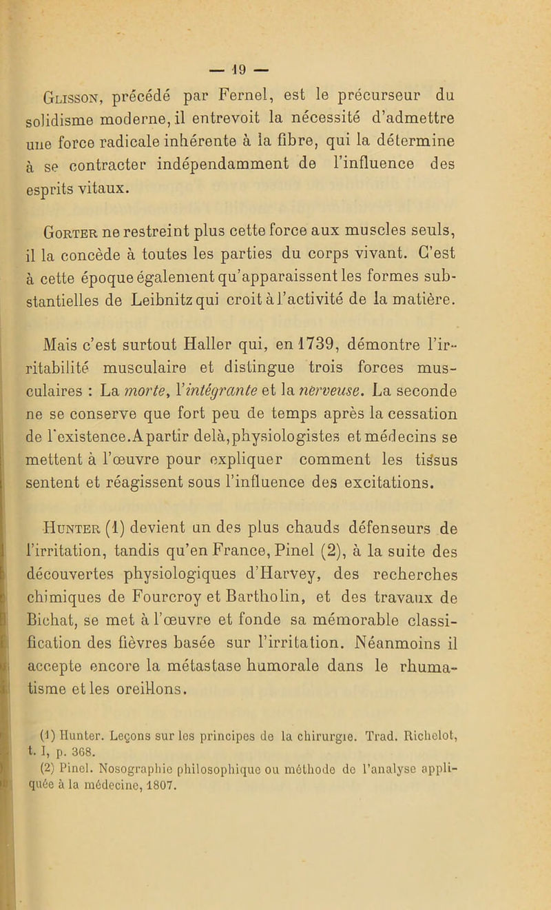 Glisson, précédé par Fernel, est le précurseur du solidisme moderne,.il entrevoit la nécessité d’admettre une force radicale inhérente à la fibre, qui la détermine à se contracter indépendamment de l’influence des esprits vitaux. Gorter ne restreint plus cette force aux muscles seuls, il la concède à toutes les parties du corps vivant. C’est à cette époque également qu’apparaissent les formes sub- stantielles de Leibnitz qui croit àl’activité de la matière. Mais c’est surtout Haller qui, en 1739, démontre l’ir- ritabilité musculaire et distingue trois forces mus- culaires : La morte, Y intégrante et la nerveuse. La seconde ne se conserve que fort peu de temps après la cessation de l'existence.Apartir delà,physiologistes et médecins se mettent à l’œuvre pour expliquer comment les tissus sentent et réagissent sous l’influence des excitations. Hünter (1) devient un des plus chauds défenseurs de l’irritation, tandis qu’en France, Pinel (2), à la suite des découvertes physiologiques d’Harvey, des recherches chimiques de Fourcroy et Bartliolin, et des travaux de Bichat, se met à l’œuvre et fonde sa mémorable classi- fication des fièvres basée sur l’irritation. Néanmoins il accepte encore la métastase humorale dans le rhuma- tisme et les oreillons. (1) limiter. Leçons sur les principes de la chirurgie. Trad. Richelot, t. I, p. 368. (2) Pinel. Nosographie philosophique ou méthode de l’analyse appli- quée à la médecine, 1807. ■ UWi : - i