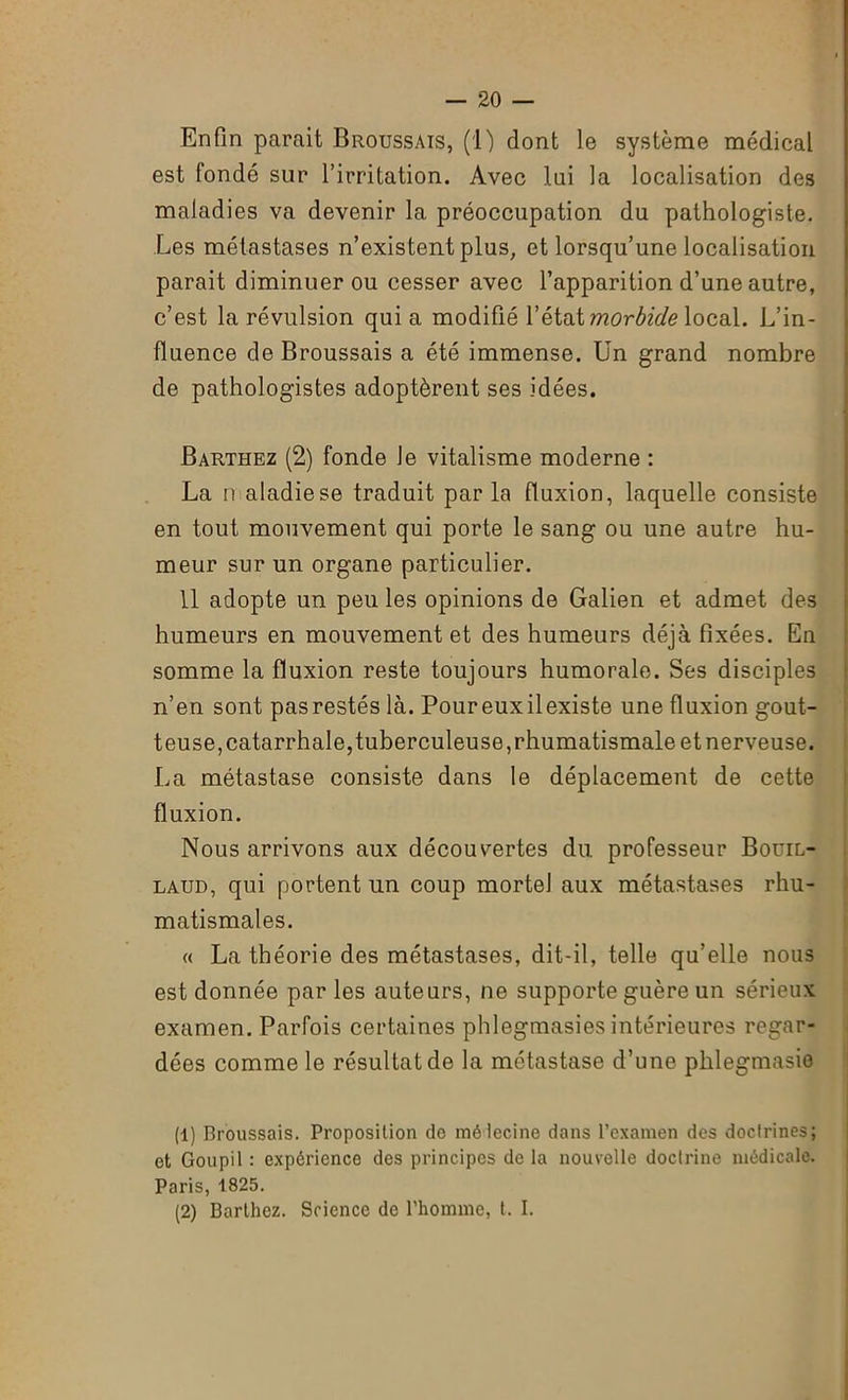 Enfin parait Broussais, (1) dont le système médical est fondé sur l’irritation. Avec lai la localisation des maladies va devenir la préoccupation du pathologiste. Les métastases n’existent plus, et lorsqu’une localisation parait diminuer ou cesser avec l’apparition d’une autre, c’est la révulsion qui a modifié l’état morbide local. L’in- fluence de Broussais a été immense. Un grand nombre de pathologistes adoptèrent ses idées. Barthez (2) fonde le vitalisme moderne : La n aladiese traduit parla fluxion, laquelle consiste en tout mouvement qui porte le sang ou une autre hu- meur sur un organe particulier. 11 adopte un peu les opinions de Galien et admet des humeurs en mouvement et des humeurs déjà fixées. En somme la fluxion reste toujours humorale. Ses disciples n’en sont pas restés là. Poureuxilexiste une fluxion gout- teuse, catarrhale, tuberculeuse, rhumatismale et nerveuse. La métastase consiste dans le déplacement de cette fluxion. Nous arrivons aux découvertes du professeur Bouil- laud, qui portent un coup mortel aux métastases rhu- matismales. « La théorie des métastases, dit-il, telle qu’elle nous est donnée par les auteurs, ne supporte guère un sérieux examen. Parfois certaines phlegmasies intérieures regar- dées comme le résultat de la métastase d’une plilegmasie (1) Broussais. Proposition do mélecine dans l’examen des doctrines; et Goupil : expérience des principes de la nouvelle doctrine médicale. Paris, 1825. (2) Barthez. Science de l'homme, t. I.