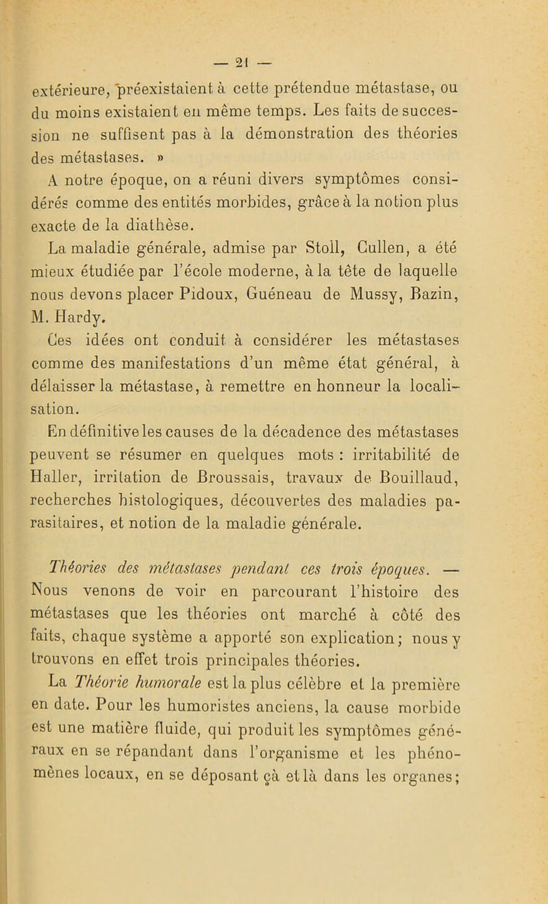 extérieure, préexistaient à cette prétendue métastase, ou du moins existaient en même temps. Les faits de succes- sion ne suffisent pas à la démonstration des théories des métastases. » A notre époque, on a réuni divers symptômes consi- dérés comme des entités morbides, grâce à la notion plus exacte de la diathèse. La maladie générale, admise par Stoll, Cullen, a été mieux étudiée par l’école moderne, à la tête de laquelle nous devons placer Pidoux, Guéneau de Mussy, Bazin, M. Hardy. Ces idées ont conduit à considérer les métastases comme des manifestations d’un même état général, à délaisser la métastase, à remettre en honneur la locali- sation. En définitive les causes de la décadence des métastases peuvent se résumer en quelques mots : irritabilité de Haller, irritation de Broussais, travaux de Bouillaud, recherches histologiques, découvertes des maladies pa- rasitaires, et notion de la maladie générale. Théories des métastases pendant ces trois époques. — Nous venons de voir en parcourant l’histoire des métastases que les théories ont marché à côté des faits, chaque système a apporté son explication; nous y trouvons en effet trois principales théories. La Théorie humorale est la plus célèbre et la première en date. Pour les humoristes anciens, la cause morbide est une matière fluide, qui produit les symptômes géné- raux en se répandant dans l’organisme et les phéno- mènes locaux, en se déposant çà et là dans les organes;