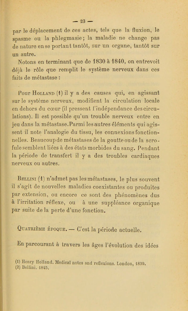 par le déplacement de ces actes, tels que la fluxion, le spasme ou la phlegmasie ; la maladie ne change pas de nature en se portant tantôt, sur un organe, tantôt sur un autre. Notons en terminant que de 1830 à 1840, on entrevoit déjà le rôle que remplit le système nerveux dans ces faits de métastase : Pour Holland (1) il y a des causes qui, en agissant sur le système nerveux, modifient la circulation locale en dehors du cœur (il pressent l’indépendance des circu- lations). Il est possible qu’un trouble nerveux entre en jeu dans la métastase.Parmi les autres éléments qui agis- sent il note l’analogie du tissu, les connexions fonction- nelles. Beaucoup de métastases de la goutte ou de la scro- fule semblent liées à des états morbides du sang. Pendant la période de transfert il y a des troubles cardiaques nerveux ou autres. Bellini (1) n’admet pas les métastases, le plus souvent il s’agit de nouvelles maladies coexistantes ou produites par extension, ou encore ce sont des phénomènes dus à l’irritation réflexe, ou à une suppléance organique par suite de la perte d’une fonction. Quatrième époque. — C’est la période actuelle. Bn parcourant à travers les âges l’évolution des idées (1) Henry Holland. Medical notes and reflexions. London, 1839. (2) Bellini. 1845.