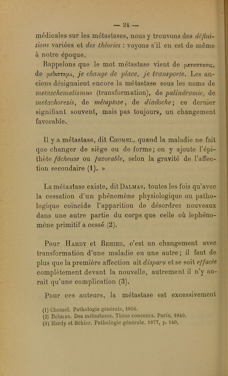 médicales sur les métastases, nous y trouvons des défini- tions variées et des théories : voyons s'il en est de même à notre époque. Rappelons que le mot métastase vient de p.eTacrTa<rtç, de peOuroipi, je change de 'place, je transporte. Les an- ciens désignaient encore la métastase sous les noms de metaschematismus (transformation), de palindromie, de metachoresis, de métaptose, de diadoche ; ce dernier signifiant souvent, mais pas toujours, un changement favorable. Il y a métastase, dit Chomel, quand la maladie ne fait que changer de siège ou de forme; on y ajoute l’épi- thète fâcheuse ou favorable, selon la gravité de l’affec- tion secondaire (1). » La métastase existe, dit Dalmas, toutes les fois qu’avec la cessation d’un phénomène physiologique ou patho- logique coïncide l’apparition de désordres nouveaux dans une autre partie du corps que celle où lephéno- mène primitif a cessé (2). Pour Hardy et Behier, c’est un changement avec transformation d’une maladie en une autre ; il faut de plus que la première affection ait disparu et se soit effacée complètement devant la nouvelle, autrement il n’y au- rait qu’une complication (3). Pour ces auteurs, la métastase est excessivement (1) Cliorael. Pathologie générale, 1856. (2) Delmas. Des métastases. Thèse concours. Paris, 1840. (3) Hardy et Béhier. Pathologie générale. 1877, p. 140.