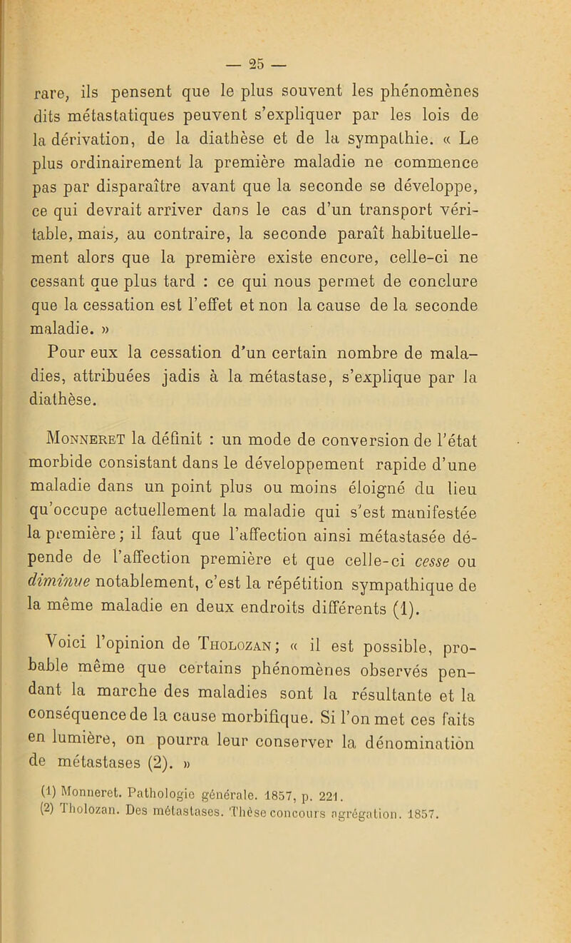 rare, ils pensent que le plus souvent les phénomènes dits métastatiques peuvent s’expliquer par les lois de la dérivation, de la diathèse et de la sympathie. « Le plus ordinairement la première maladie ne commence pas par disparaître avant que la seconde se développe, ce qui devrait arriver dans le cas d’un transport véri- table, mais, au contraire, la seconde paraît habituelle- ment alors que la première existe encore, celle-ci ne cessant que plus tard : ce qui nous permet de conclure que la cessation est l’effet et non la cause de la seconde maladie. » Pour eux la cessation d’un certain nombre de mala- dies, attribuées jadis à la métastase, s’explique par la diathèse. Monneret la définit : un mode de conversion de l'état morbide consistant dans le développement rapide d’une maladie dans un point plus ou moins éloigné du lieu qu’occupe actuellement la maladie qui s'est manifestée la première; il faut que l’affection ainsi métastasée dé- pende de l’affection première et que celle-ci cesse ou diminue notablement, c’est la répétition sympathique de la même maladie en deux endroits différents (1). Voici 1 opinion de Ti-iolozan; « il est possible, pro- bable même que certains phénomènes observés pen- dant la marche des maladies sont la résultante et la conséquence de la cause morbifique. Si l’on met ces faits en lumière, on pourra leur conserver la dénomination de métastases (2). » (1) Monneret. Pathologie générale. 1857, p. 221. (2) Jholozan. Des métastases. Thèse concours agrégation. 1857.