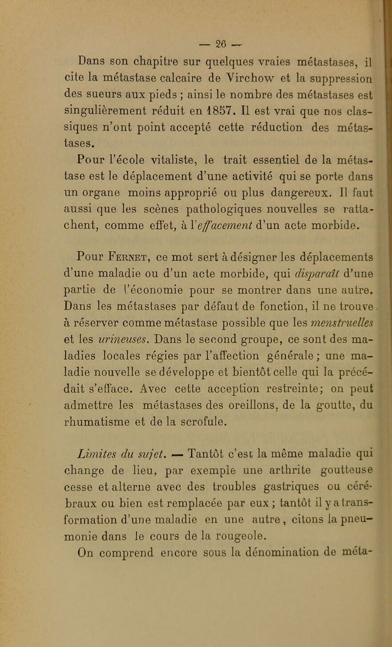 Dans son chapitre sur quelques vraies métastases, il cite la métastase calcaire de Virchow et la suppression des sueurs aux pieds ; ainsi le nombre des métastases est singulièrement réduit en 1857. Il est vrai que nos clas- siques n’ont point accepté cette réduction des métas- tases. Pour l’école vitaliste, le trait essentiel de la métas- tase est le déplacement d’une activité qui se porte dans un organe moins approprié ou plus dangereux. Il faut aussi que les scènes pathologiques nouvelles se ratta- chent, comme effet, à l'effacement d’un acte morbide. Pour Fernet, ce mot sert à désigner les déplacements d’une maladie ou d’un acte morbide, qui disparaît d’une partie de l’économie pour se montrer dans une autre. Dans les métastases par défaut de fonction, il ne trouve à réserver comme métastase possible que les menstruelles et les urineuses. Dans le second groupe, ce sont des ma- ladies locales régies par l’affection générale ; une ma- ladie nouvelle se développe et bientôt celle qui la précé- dait s’efface. Avec cette acception restreinte; on peut admettre les métastases des oreillons, de la goutte, du rhumatisme et de la scrofule. Limites du sujet. — Tantôt c’est la même maladie qui change de lieu, par exemple une arthrite goutteuse cesse et alterne avec des troubles gastriques ou céré- braux ou bien est remplacée par eux ; tantôt il y a trans- formation d’une maladie en une autre, citons la pneu- monie dans le cours de la rougeole. On comprend encore sous la dénomination de méta-