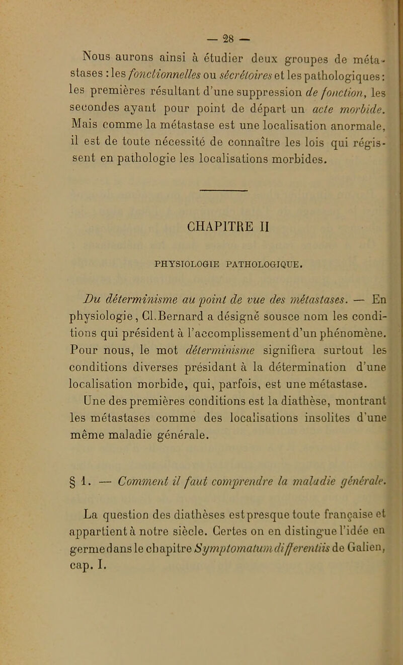 Nous aurons ainsi à étudier deux groupes de méta- stases : les fonctionnelles ou sécrétoires si les pathologiques : les premières résultant d’une suppression de fonction, les secondes ayant pour point de départ un acte morbide. Mais comme la métastase est une localisation anormale, il est de toute nécessité de connaître les lois qui régis- sent en pathologie les localisations morbides. CHAPITRE II PHYSIOLOGIE PATHOLOGIQUE. Du déterminisme au point de vue des métastases. — En physiologie, Cl.Bernard a désigné sousce nom les condi- tions qui président à l’accomplissement d’un phénomène. Pour nous, le mot déterminisme signifiera surtout les conditions diverses présidant à la détermination d’une localisation morbide, qui, parfois, est une métastase. Une des premières conditions est la diathèse, montrant les métastases comme des localisations insolites d'une même maladie générale. § 1. — Comment il faut comprendre la maladie générale. La question des diathèses est presque toute française et appartient à notre siècle. Certes on en distingue l’idée en germe dans le chapitre Symptomalumdifferentiis de Galien, cap. I.