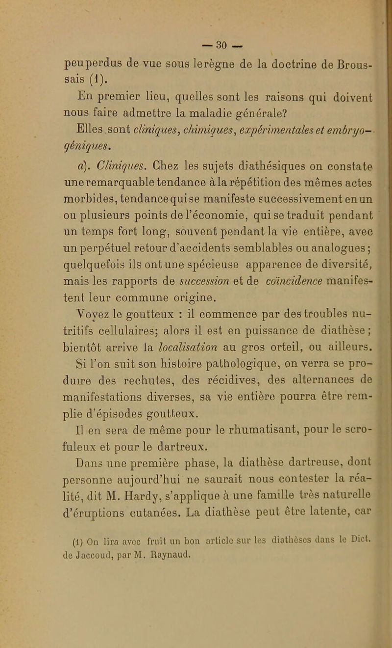 peu perdus de vue sous lerègne de la doctrine de Brous- sais (1). En premier lieu, quelles sont les raisons qui doivent nous faire admettre la maladie générale? Elles sont cliniques, chimiques, expérimentales et embryo- gêniques. a). Cliniques. Chez les sujets diathésiques on constate une remarquable tendance à la répétition des mêmes actes morbides, tendance qui se manifeste successivement en un ou plusieurs points de l’économie, qui se traduit pendant un temps fort long, souvent pendant la vie entière, avec un perpétuel retour d’accidents semblables ou analogues ; quelquefois ils ont une spécieuse apparence de diversité, mais les rapports de succession et de coïncidence manifes- tent leur commune origine. Voyez le goutteux : il commence par des troubles nu- tritifs cellulaires; alors il est en puissance de diathèse; bientôt arrive la localisation au gros orteil, ou ailleurs. Si l’on suit son histoire pathologique, on verra se pro- duire des rechutes, des récidives, des alternances de manifestations diverses, sa vie entière pourra être rem- plie d’épisodes goutteux. Il en sera de même pour le rhumatisant, pour le scro- fuleux et pour le dartreux. Dans une première phase, la diathèse dartreuse, dont personne aujourd’hui ne saurait nous contester la réa- lité, dit AI. Hardy, s’applique à une famille très naturelle d’éruptions cutanées. La diathèse peut être latente, car (1) On lira avec fruit un bon article sur les diathèses dans le Dict. de Jaccoud, par M. Raynaud.