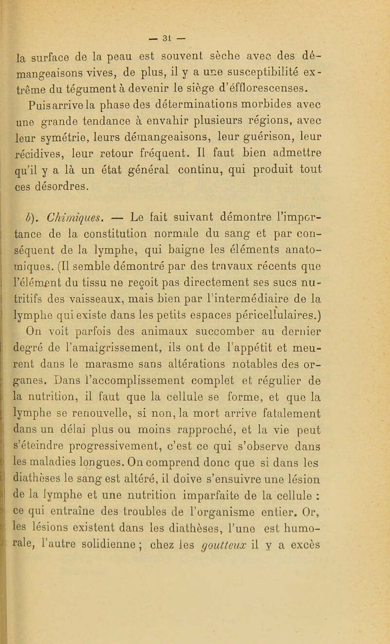 la surface de la peau est souvent sèche avec des dé- mangeaisons vives, de plus, il y a une susceptibilité ex- trême du tégument à devenir le siège d’éfflorescenses. Puis arrive la phase des déterminations morbides avec une grande tendance à envahir plusieurs régions, avec leur symétrie, leurs démangeaisons, leur guérison, leur récidives, leur retour fréquent. Il faut bien admettre qu’il y a là un état général continu, qui produit tout ces désordres. b). Chimiques. — Le fait suivant démontre l’impor- tance de la constitution normale du sang et par con- séquent de la lymphe, qui baigne les éléments anato- miques. (Il semble démontré par des travaux récents que l’élément du tissu ne reçoit pas directement ses sucs nu- tritifs des vaisseaux, mais bien par l'intermédiaire de la lymphe qui existe dans les petits espaces péricellulaires.) On voit parfois des animaux succomber au dernier degré de l’amaigrissement, ils ont de l’appétit et meu- rent dans le marasme sans altérations notables des or- ganes. Dans l’accomplissement complet et régulier de la nutrition, il faut que la cellule se forme, et que la lymphe se renouvelle, si non, la mort arrive fatalement dans un délai plus ou moins rapproché, et la vie peut s’éteindre progressivement, c’est ce qui s’observe dans les maladies longues. On comprend donc que si dans les I diathèses le sang est altéré, il doive s’ensuivre une lésion de la lymphe et une nutrition imparfaite de la cellule : !ce qui entraîne des troubles de l’organisme entier. Or, les lésions existent dans les diathèses, l’une est humo- rale, l’autre solidienne ; chez les goutteux il y a excès