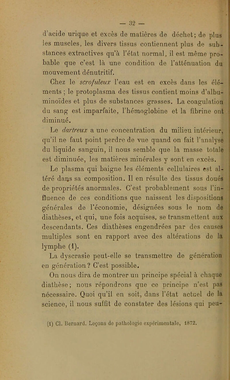 d’acide urique et excès de matières de déchet; de plus les muscles, les divers tissus contiennent plus de sub- stances extractives qu’à l’état normal, il est même pro- bable que c’est là une condition de l’atténuation du mouvement dénutritif. Chez le scrofuleux l’eau est en excès dans les élé- ments ; le protoplasma des tissus contient moins d’albu- minoïdes et plus de substances grasses. La coagulation du sang est imparfaite, l’hémoglobine et la fibrine ont diminué. Le dartreux a une concentration du milieu intérieur, qu’il ne faut point perdre de vue quand on fait l’analyse du liquide sanguin, il nous semble que la masse totale est diminuée, les matières minérales y sont en excès. Le plasma qui baigne les éléments cellulaires est al- téré darjs sa composition. Il en résulte des tissus doués de propriétés anormales. C’est probablement sous l’in- fluence de ces conditions que naissent les dispositions générales de l’économie, désigmées sous le nom de diathèses, et qui, une fois acquises, se transmettent aux descendants. Ces diathèses engendrées par des causes multiples sont en rapport avec des altérations de la lymphe (1). La dyscrasie peut-elle se transmettre de génération en génération? C’est possible. On nous dira de montrer un principe spécial à chaque diathèse ; nous répondrons que ce principe n’est pas nécessaire. Quoi qu’il en soit, dans l’état actuel de la science, il nous suffit de constater des lésions qui peu- (1) Cl. Bernard. Leçons de pathologie expérimentale, 1872.