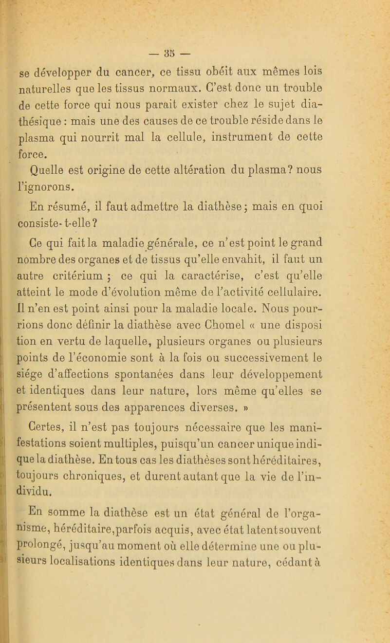 se développer du cancer, ce tissu obéit aux mêmes lois naturelles que les tissus normaux. C’est donc un trouble de cette force qui nous parait exister chez le sujet dia- thésique : mais une des causes de ce trouble réside dans le plasma qui nourrit mal la cellule, instrument de cette force. Quelle est origine de cette altération du plasma? nous l’ignorons. En résumé, il faut admettre la diathèse; mais en quoi consiste- t-elle? Ce qui fait la maladie générale, ce n’est point le grand nombre des organes et de tissus qu’elle envahit, il faut un autre critérium ; ce qui la caractérise, c’est qu’elle atteint le mode d’évolution même de l’activité cellulaire. Il n’en est point ainsi pour la maladie locale. Nous pour- rions donc définir la diathèse avec Chomel « une disposi tion en vertu de laquelle, plusieurs organes ou plusieurs points de l’économie sont à la fois ou successivement le siège d’affections spontanées dans leur développement et identiques dans leur nature, lors même qu’elles se présentent sous des apparences diverses. » Certes, il n’est pas toujours nécessaire que les mani- festations soient multiples, puisqu’un cancer unique indi- que la diathèse. En tous cas les diathèses sont héréditaires, toujours chroniques, et durent autant que la vie de l’in- dividu. En somme la diathèse est un état général de l’orga- nisme, héréditaire,parfois acquis, avec état latentsouvent prolongé, jusqu’au moment où. elle détermine une ou plu- sieurs localisations identiques dans leur nature, cédant à