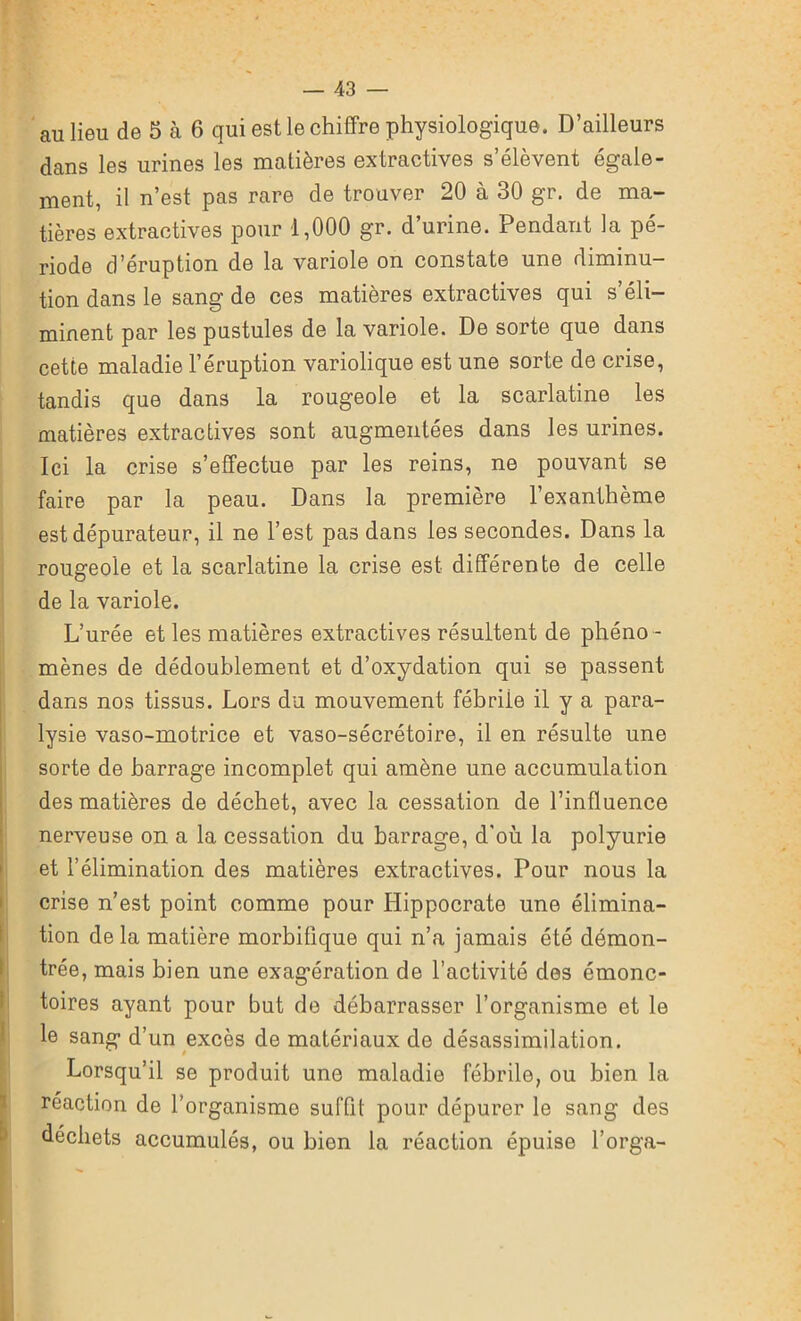 an lieu de 5 à 6 qui est le chiffre physiologique. D’ailleurs dans les urines les matières extractives s’élèvent égale- ment, il n’est pas rare de trouver 20 à 30 gr. de ma- tières extractives pour 1,000 gr. d’urine. Pendant la pé- riode d’éruption de la variole on constate une diminu- tion dans le sang de ces matières extractives qui s éli- minent par les pustules de la variole. De sorte que dans cette maladie l’éruption variolique est une sorte de crise, tandis que dans la rougeole et la scarlatine les matières extractives sont augmentées dans les urines. Ici la crise s’effectue par les reins, ne pouvant se faire par la peau. Dans la première l’exanthème est dépurateur, il ne l’est pas dans les secondes. Dans la rougeoie et la scarlatine la crise est différente de celle de la variole. L’urée et les matières extractives résultent de phéno - mènes de dédoublement et d’oxydation qui se passent dans nos tissus. Lors du mouvement fébrile il y a para- lysie vaso-motrice et vaso-sécrétoire, il en résulte une sorte de barrage incomplet qui amène une accumulation des matières de déchet, avec la cessation de l’influence nerveuse on a la cessation du barrage, d’où la polyurie et l’élimination des matières extractives. Pour nous la crise n est point comme pour Hippocrate une élimina- tion de la matière morbifique qui n’a jamais été démon- trée, mais bien une exagération de l’activité des émonc- toires ayant pour but de débarrasser l’organisme et le le sang d’un excès de matériaux de désassimilation. Lorsqu’il se produit une maladie fébrile, ou bien la réaction de l’organisme suffit pour dépurer le sang des déchets accumulés, ou bion la réaction épuise l’orga-