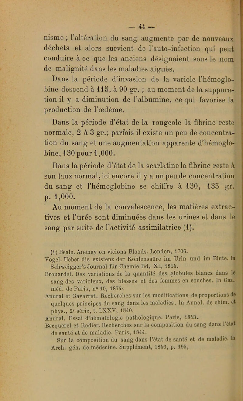 nisme ; l’altération clu sang augmente par de nouveaux déchets et alors survient de l’auto-infection qui peut conduire à ce que les anciens désignaient sous le nom de malignité dans les maladies aiguës. Dans la période d’invasion de la variole l’hémoglo- bine descend à 115, à 90 gr. ; au moment de la suppura- tion il y a diminution de l’albumine, ce qui favorise la production de l’œdème. Dans la période d’état de la rougeole la fibrine reste normale, 2 à 3 gr.; parfois il existe un peu de concentra- tion du sang et une augmentation apparente d’hémoglo- bine, 130 pour 1,000. Dans la période d’état de la scarlatine la fibrine reste à son taux normal, ici encore il y a un peu de concentration du sang et l’hémoglobine se chiffre à 130, 135 gr. p. 1,000. Au moment de la convalescence, les matières extrac- tives et l’urée sont diminuées dans les urines et dans le sang par suite de l’activité assimilatrice (1). (1) Beale. Anenay on vicions Bloods. London, 1706. Vogel. Ueber die existenz der Kohlensaüre im Urin und im Blule. In Schweigger’s Journal fur Chemie Bd. XI, 1S14. Brouardel. Des variations de la quantité des globules blancs dans le sang des varioleux, des blessés et des femmes en couches. In Gaz. méd. de Paris, n° 10, 1874> Andral et Gavarret. Recherches sur les modifications de proportions de quelques principes du sang dans les maladies. In Annal, de cliim. et phys., 21 * * * S série, t. LXXV, 1840. Andral. Essai d’hématologie pathologique. Paris, 1843. Becquerel et Rodier. Recherches sur la composition du sang dans l'état de santé et de maladie. Paris, 1844. Sur la composition du sang dans l’état de santé et de maladie. In Arch. gén. de médecine. Supplément, 1846, p. 195,