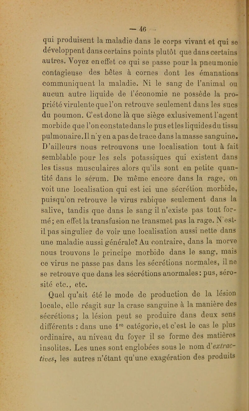 qui produisent la maladie dans le corps vivant et qui se développent dans certains points plutôt que dans certains autres. Voyez on effet ce qui se passe pour la pneumonie contagieuse des bêtes à cornes dont les émanations communiquent la maladie. Ni le sang de l’animal ou aucun autre liquide de l’économie ne possède la pro- priété virulente que l’on retrouve seulement dans les sucs du poumon. C’est donc là que siège exlusivement l’agent morbide que l’on constate dans le pus et les liquides du tissu pulmonaire.il n’y en apas de trace dans lamasse sanguine. D’ailleurs nous retrouvons une localisation tout à fait semblable pour les sels potassiques qui existent dans les tissus musculaires alors qu’ils sont en petite quan- tité dans le sérum. De même encore dans la rage, on voit une localisation qui est ici une sécrétion morbide, puisqu’on retrouve le virus rabique seulement dans la salive, tandis que dans le sang il n’existe pas tout for- mé ; en effet la transfusion ne transmet pas la rage. N est- il pas singulier de voir une localisation aussi nette dans une maladie aussi générale? Au contraire, dans la morve nous trouvons le principe morbide dans le sang, mais ce virus ne passe pas dans les sécrétions normales, il ne se retrouve que dans les sécrétions anormales: pus, séro- sité etc., etc. Quel qu’ait été le mode de production de la lésion locale, elle réagit sur la crase sanguine à la manière des sécrétions; la lésion peut se produire dans deux sens différents : dans une lr0 catégorie, et c’est le cas le plus ordinaire, au niveau du foyer il se forme des matières insolites. Les unes sont englobées sous le nom d extrac- tives, les autres n’étant qu’une exagération des produits