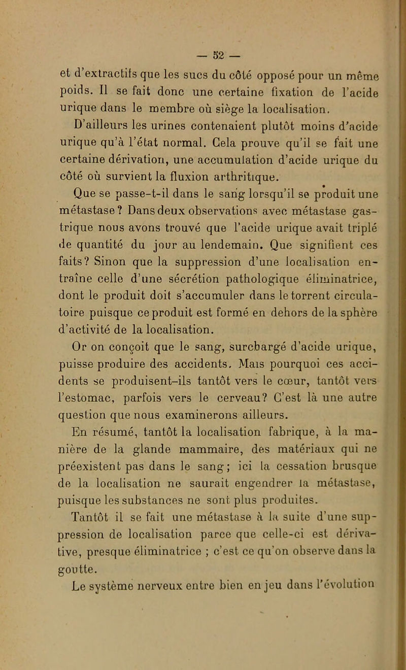 et d’extractifs que les sucs du côté opposé pour un même poids. Il se fait donc une certaine fixation de l’acide urique dans le membre où siège la localisation. D’ailleurs les urines contenaient plutôt moins d’acide urique qu’à l’état normal. Gela prouve qu’il se fait une certaine dérivation, une accumulation d’acide urique du côté où survient la fluxion arthritique. Que se passe-t-il dans le sang lorsqu’il se produit une métastase? Dans deux observations avec métastase gas- trique nous avons trouvé que l’acide urique avait triplé de quantité du jour au lendemain. Que signifient ces faits? Sinon que la suppression d’une localisation en- traîne celle d’une sécrétion pathologique éliminatrice, dont le produit doit s’accumuler dans le torrent circula- toire puisque ce produit est formé en dehors de la sphère d’activité de la localisation. Or on conçoit que le sang, surchargé d’acide urique, puisse produire des accidents. Mais pourquoi ces acci- dents se produisent-ils tantôt vers le cœur, tantôt vers l’estomac, parfois vers le cerveau? C’est là une autre question que nous examinerons ailleurs. En résumé, tantôt la localisation fabrique, à la ma- nière de la glande mammaire, des matériaux qui ne préexistent pas dans le sang; ici la cessation brusque de la localisation ne saurait engendrer la métastase, puisque les substances ne sont plus produites. Tantôt il se fait une métastase à la suite d’une sup- pression de localisation parce que celle-ci est dériva- tive, presque éliminatrice ; c’est ce qu’on observe dans la goutte. Le système nerveux entre bien enjeu dans l’évolution