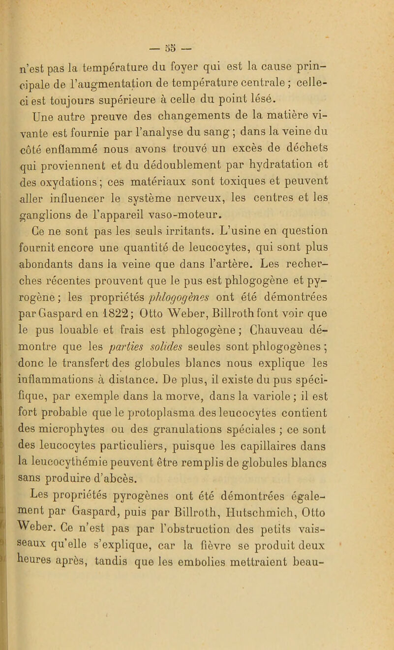 n’est pas la température du foyer qui est la cause prin- cipale de l’augmentation de température centrale ; celle- ci est toujours supérieure à celle du point lésé. Une autre preuve des changements de la. matière vi- vante est fournie par l’analyse du sang ; dans la veine du côté enflammé nous avons trouvé un excès de déchets qui proviennent et du dédoublement par hydratation et des oxydations ; ces matériaux sont toxiques et peuvent aller influencer le système nerveux, les centres et les ganglions de l’appareil vaso-moteur. Ce ne sont pas les seuls irritants. L’usine en question fournit encore une quantité de leucocytes, qui sont plus abondants dans la veine que dans l’artère. Les recher- ches récentes prouvent que le pus est phlogogène et py- rogène ; les propriétés phlogogènes ont été démontrées par Gaspard en 1822; Otto Weber, Billrothfont voir que le pus louable et frais est phlogogène ; Chauveau dé- montre que les parties solides seules sont phlogogènes ; donc le transfert des globules blancs nous explique les inflammations à distance. De plus, il existe du pus spéci- fique, par exemple dans la morve, dans la variole ; il est fort probable que le protoplasma des leucocytes contient des microphytes ou des granulations spéciales ; ce sont des leucocytes particuliers, puisque les capillaires dans la leucocythémie peuvent être remplis de globules blancs sans produire d’abcès. Les propriétés pyrogènes ont été démontrées égale- ment par Gaspard, puis par Billroth, Hutschmich, Otto Weber. Ce n’est pas par l’obstruction des petits vais- seaux qu’elle s’explique, car la fièvre se produit deux heures après, tandis que les embolies mettraient beau-