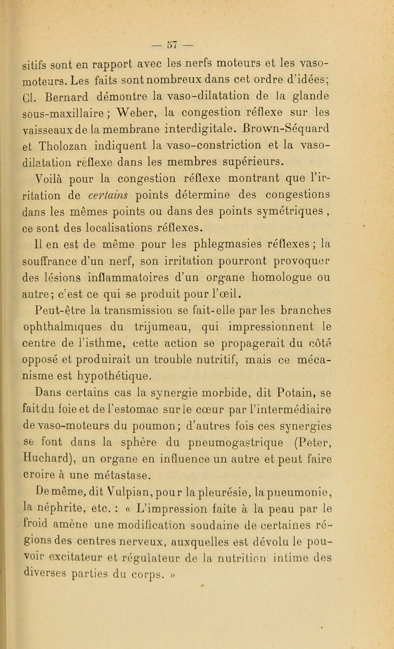 sitifs sont en rapport avec les nerfs moteurs et les vaso- moteurs. Les faits sont nombreux dans cet ordre d’idées; Cl. Bernard démontre la vaso-dilatation de la glande sous-maxillaire ; Weber, la congestion réflexe sur les vaisseaux de la membrane interdigitale. Brown-Séquard et Tholozan indiquent la vaso-constriction et la vaso- dilatation réflexe dans les membres supérieurs. Voilà pour la congestion réflexe montrant que l’ir- ritation de certains points détermine des congestions dans les mêmes points ou dans des points symétriques , ce sont des localisations réflexes. 11 en est de même pour les phlegmasies réflexes ; la souffrance d’un nerf, son irritation pourront provoquer des lésions inflammatoires d’un organe homologue ou autre; c’est ce qui se produit pour l’œil. Peut-être la transmission se fait-elle par les branches ophthalmiques du trijumeau, qui impressionnent le centre de l’isthme, cette action se propagerait du côté opposé et produirait un trouble nutritif, mais ce méca- nisme est hypothétique. Dans certains cas la synergie morbide, dit Potain, se fait du foie et de l’estomac sur le cœur par l’intermédiaire de vaso-moteurs du poumon; d’autres fois ces synergies se font dans la sphère du pneumogastrique (Peter, Huchard), un organe en influence un autre et peut faire croire à une métastase. Demême, dit Vulpian, pour la pleurésie, la pneumonie, la néphrite, etc. : « L’impression faite à la peau par le froid amène une modification soudaine de certaines ré- gions des centres nerveux, auxquelles est dévolu le pou- voir excitateur et régulateur de la nutrition intime des diverses parties du corps. ))