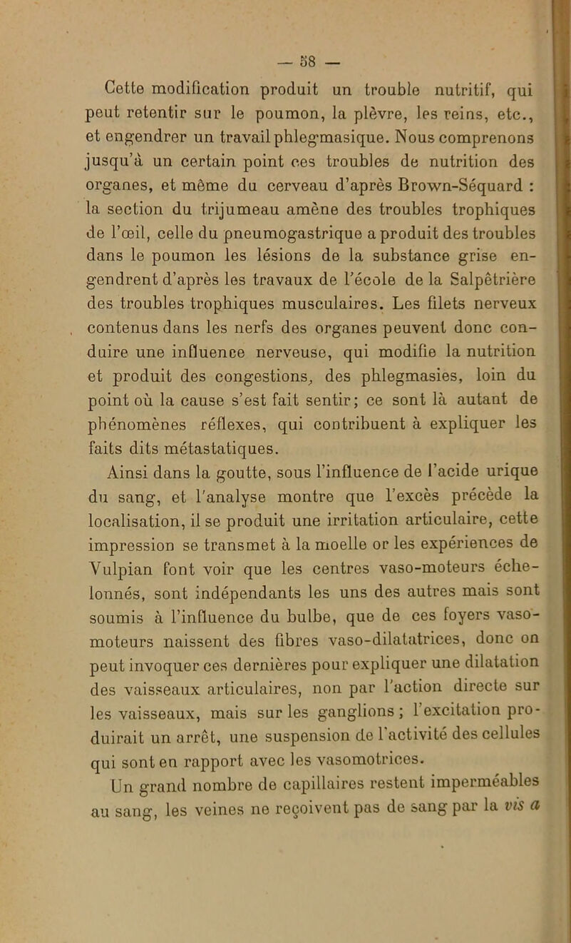 Cette modification produit un trouble nutritif, qui peut retentir sur le poumon, la plèvre, les reins, etc., et engendrer un travail phlegmasique. Nous comprenons jusqu’à un certain point ces troubles de nutrition des organes, et même du cerveau d’après Brown-Séquard : la section du trijumeau amène des troubles trophiques de l’œil, celle du pneumogastrique a produit des troubles dans le poumon les lésions de la substance grise en- gendrent d’après les travaux de l’école de la Salpêtrière des troubles trophiques musculaires. Les filets nerveux contenus dans les nerfs des organes peuvent donc con- duire une influence nerveuse, qui modifie la nutrition et produit des congestions, des phlegmasies, loin du point où la cause s’est fait sentir; ce sont là autant de phénomènes réflexes, qui contribuent à expliquer les faits dits métastatiques. Ainsi dans la goutte, sous l’influence de l’acide urique du sang, et l'analyse montre que l’excès précède la localisation, il se produit une irritation articulaire, cette impression se transmet à la moelle or les expériences de Vulpian font voir que les centres vaso-moteurs éche- lonnés, sont indépendants les uns des autres mais sont soumis à l’induence du bulbe, que de ces foyers vaso- moteurs naissent des fibres vaso-dilatatrices, donc on peut invoquer ces dernières pour expliquer une dilatation des vaisseaux articulaires, non par l'action directe sur les vaisseaux, mais sur les ganglions; l’excitation pro- duirait un arrêt, une suspension de l'activité des cellules qui sont en rapport avec les vasomotrices. Un grand nombre de capillaires restent imperméables au sang, les veines ne reçoivent pas de sang par la vis (i