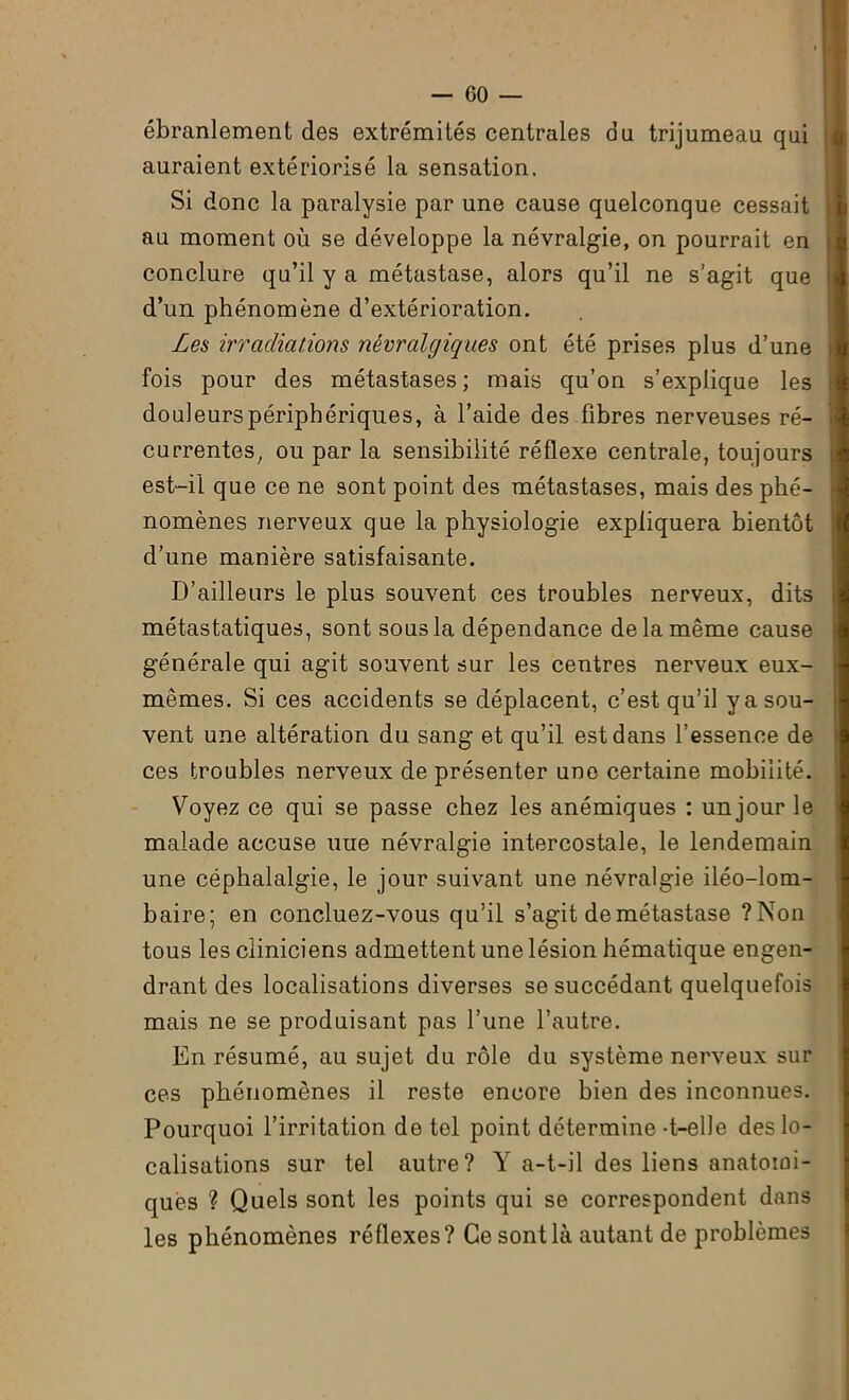 ébranlement des extrémités centrales du trijumeau qui auraient extériorisé la sensation. Si donc la paralysie par une cause quelconque cessait au moment où se développe la névralgie, on pourrait en conclure qu’il y a métastase, alors qu’il ne s’agit que d’un phénomène d’extérioration. Les irradiations névralgiques ont été prises plus d’une fois pour des métastases; mais qu’on s’explique les douleurspéripbériques, à l’aide des fibres nerveuses ré- currentes, ou par la sensibilité réflexe centrale, toujours est-il que ce ne sont point des métastases, mais des phé- nomènes nerveux que la physiologie expliquera bientôt d’une manière satisfaisante. D’ailleurs le plus souvent ces troubles nerveux, dits métastatiques, sont sous la dépendance de la même cause générale qui agit souvent sur les centres nerveux eux- mêmes. Si ces accidents se déplacent, c’est qu’il y a sou- vent une altération du sang et qu’il est dans l’essence de ces troubles nerveux de présenter une certaine mobilité. Voyez ce qui se passe chez les anémiques : un jour le malade accuse nue névralgie intercostale, le lendemain une céphalalgie, le jour suivant une névralgie iléo-lom- baire; en concluez-vous qu’il s’agit de métastase ?Non tous les cliniciens admettent une lésion hématique engen- drant des localisations diverses se succédant quelquefois mais ne se produisant pas l’une l’autre. En résumé, au sujet du rôle du système nerveux sur ces phénomènes il reste encore bien des inconnues. Pourquoi l’irritation de tel point détermine-t-elle des lo- calisations sur tel autre? Y a-t-il des liens anatomi- ques ? Quels sont les points qui se correspondent dans les phénomènes réflexes? Ce sont là autant de problèmes