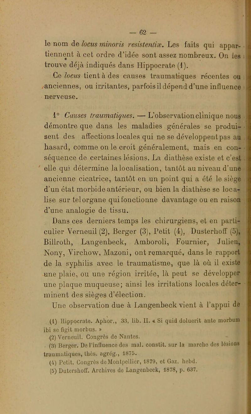 — (52 — le nom de locus minoris resistentiæ. Les faits qui appar- tiennent à cet ordre d’idée sont assez nombreux. On les trouve déjà indiqués dans Hippocrate (1). Ce locus tient à des causes traumat-iques récentes ou /anciennes, ou irritantes, parfois il dépend d’une influence nerveuse. 1° Causes traumatiques. — L’observation clinique nous démontre que dans les maladies générales se produi- sent des affections locales qui ne se développent pas au hasard, comme on le croit généralement, mais en con- séquence de certaines lésions. La diathèse existe et c’est elle qui détermine la localisation, tantôt au niveau d’une ancienne cicatrice, tantôt en un point qui a été le siège d’un état morbide antérieur, ou bien la diathèse se loca- lise sur telorgane qui fonctionne davantage ou en raison d’une analogie de tissu. Dans ces derniers temps les chirurgiens, et en parti- culier Verneuil (2), Berger (3), Petit (4), Dusterhoff (5), Billroth, Langenbeck, Amboroli, Fournier, Julien, Nony, Virchow, Mazoni, ont remarqué, dans le rapport de la syphilis avec le traumatisme, que là où il existe une plaie, ou une région irritée, là peut se développer une plaque muqueuse; ainsi les irritations locales déter- minent des sièges d’élection. Une observation due à Langenbeck vient à l’appui de (1) Hippocrate. Aphor., 33, lib. II. « Si quid dotuerit ante morbum ibi se figit morbus. » (2) Verneuil. Congrès de Nantes. (3) Berger. De l'influence des mal. constit. sur la marche des lésions traumatiques, thés, agrég., 1875. (4) Petit. Congrès de Montpellier, 1879, et Gaz. liebd.