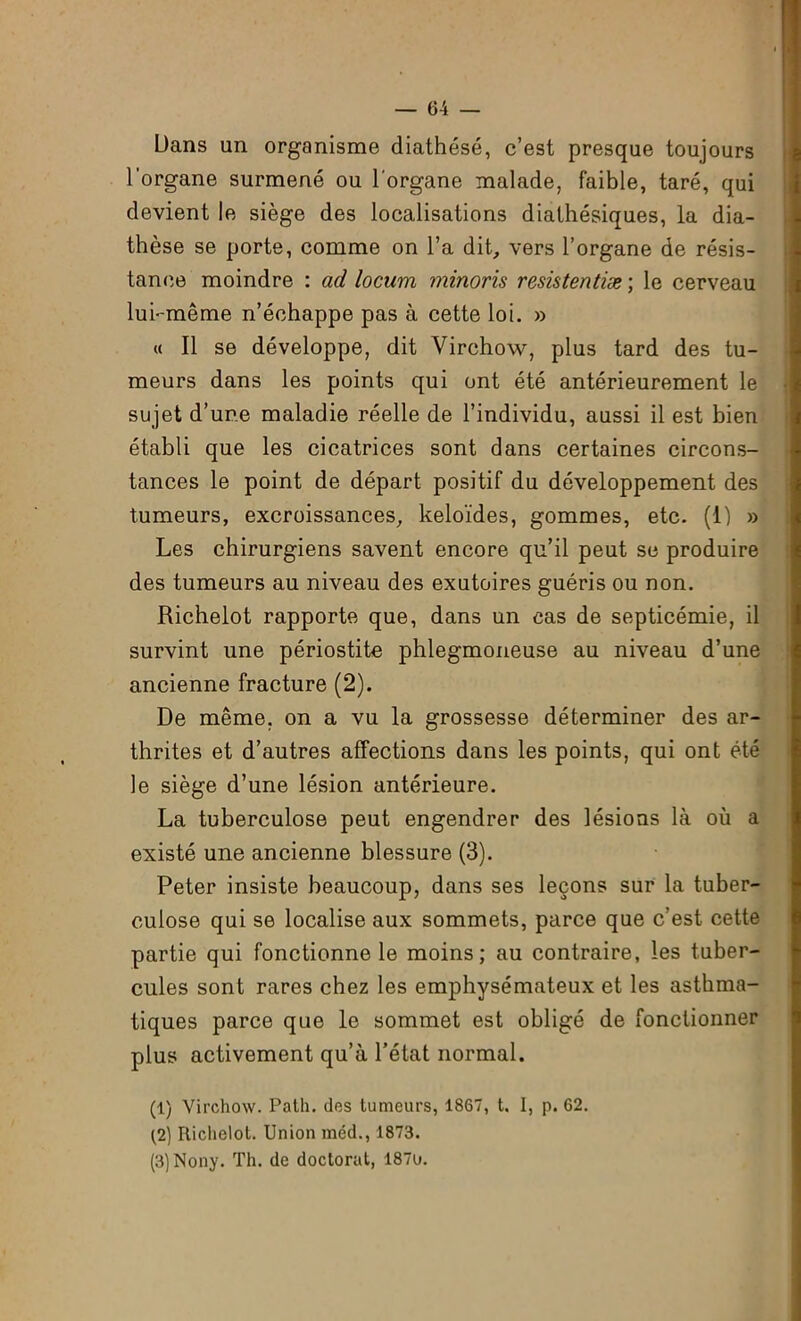 Dans un organisme diathèse, c’est presque toujours l'organe surmené ou l organe malade, faible, taré, qui devient le siège des localisations diathésiques, la dia- thèse se porte, comme on l’a dit, vers l’organe de résis- tance moindre : ad locum minoris resistentiæ ; le cerveau lui-même n’échappe pas à cette loi. » « Il se développe, dit Virchow, plus tard des tu- meurs dans les points qui ont été antérieurement le sujet d’une maladie réelle de l’individu, aussi il est bien établi que les cicatrices sont dans certaines circons- tances le point de départ positif du développement des tumeurs, excroissances, keloïdes, gommes, etc. (1) » Les chirurgiens savent encore qu’il peut se produire des tumeurs au niveau des exutoires guéris ou non. Richelot rapporte que, dans un cas de septicémie, il survint une périostite phlegmoneuse au niveau d’une ancienne fracture (2). De même, on a vu la grossesse déterminer des ar- thrites et d’autres affections dans les points, qui ont été le siège d’une lésion antérieure. La tuberculose peut engendrer des lésions là où a existé une ancienne blessure (3). Peter insiste beaucoup, dans ses leçons sur la tuber- culose qui se localise aux sommets, parce que c’est cette partie qui fonctionne le moins; au contraire, les tuber- cules sont rares chez les emphysémateux et les asthma- tiques parce que le sommet est obligé de fonctionner plus activement qu’à l’état normal. (1) Virchow. Path. des tumeurs, 1867, t. I, p. 62. (2) Richelot. Union méd., 1873. (3) Nony. Th. de doctorat, 187u.