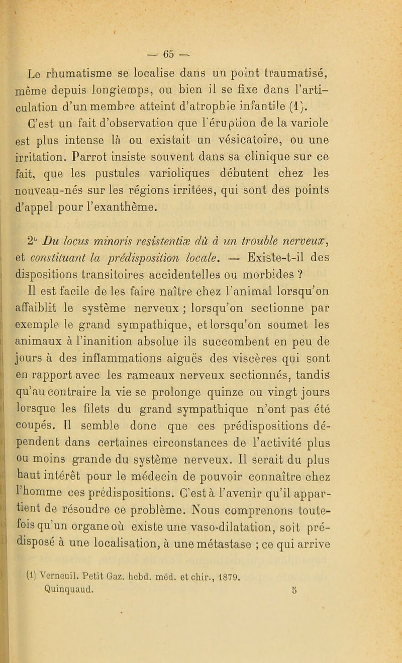 I . ' ’ — 65 — Le rhumatisme se localise dans un point traumatisé, même depuis longtemps, ou bien il se fixe dans l’arti- culation d’un membre atteint d’atrophie infantile (1). C’est un fait d’observation que l'éruption de la variole est plus intense là ou existait un vésicatoire, ou une irritation. Parrot insiste souvent dans sa clinique sur ce fait, que les pustules varioliques débutent chez les nouveau-nés sur les régions irritées, qui sont des points d’appel pour l’exanthème. 2° Du locus minoris resistentiæ dû à un trouble nerveux, et constituant la prédisposition locale. — Existe-t-il des dispositions transitoires accidentelles ou morbides ? Il est facile de les faire naître chez l'animal lorsqu’on affaiblit le système nerveux ; lorsqu’on sectionne par exemple le grand sympathique, et lorsqu’on soumet les animaux à l’inanition absolue ils succombent en peu de jours à des inflammations aiguës des viscères qui sont en rapport avec les rameaux nerveux sectionnés, tandis qu’au contraire la vie se prolonge quinze ou vingt jours lorsque les filets du grand sympathique n’ont pas été coupés. Il semble donc que ces prédispositions dé- pendent dans certaines circonstances de l’activité plus ou moins grande du système nerveux. Il serait du plus haut intérêt pour le médecin de pouvoir connaître chez l’homme ces prédispositions. C’est à l’avenir qu’il appar- tient de résoudre ce problème. Nous comprenons toute- fois qu un organe où existe une vaso-dilatation, soit pré- disposé à une localisation, à une métastase ; ce qui arrive (l) Vcrneuil. Petit Gaz. Iicbd. méd. etchir., 1879.