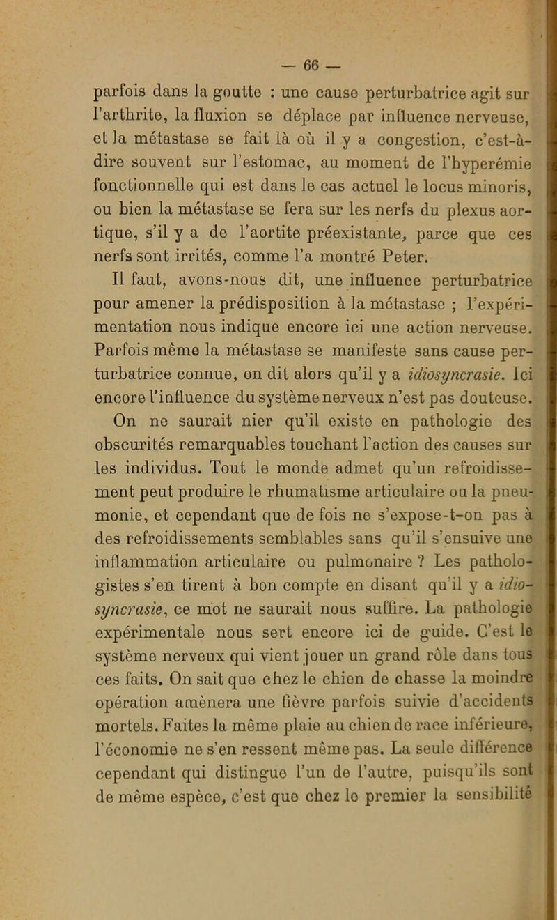 parfois dans la goutte : une cause perturbatrice agit sur l’arthrite, la fluxion se déplace par influence nerveuse, et la métastase se fait là où il y a congestion, c’est-à- dire souvent sur l’estomac, au moment de l’hyperémie fonctionnelle qui est dans le cas actuel le locus minoris, ou bien la métastase se fera sur les nerfs du plexus aor- tique, s’il y a de l’aortite préexistante, parce que ces nerfs sont irrités, comme l’a montré Peter. Il faut, avons-nous dit, une influence perturbatrice pour amener la prédisposition à la métastase ; l’expéri- mentation nous indique encore ici une action nerveuse. Parfois même la métastase se manifeste sans cause per- turbatrice connue, on dit alors qu’il y a idiosyncrasie. Ici encore l’influence du système nerveux n’est pas douteuse. On ne saurait nier qu’il existe en pathologie des obscurités remarquables touchant l’action des causes sur les individus. Tout le monde admet qu’un refroidisse- ment peut produire le rhumatisme articulaire ou la pneu- monie, et cependant que de fois ne s’expose-t-on pas à des refroidissements semblables sans qu’il s’ensuive une inflammation articulaire ou pulmonaire ? Les patholo- gistes s’en tirent à bon compte en disant qu’il y a idio- syncrasie, ce mot ne saurait nous suffire. La pathologie expérimentale nous sert encore ici de guide. C’est le système nerveux qui vient jouer un grand rôle dans tous ces faits. On sait que chez le chien de chasse la moindre opération amènera une fièvre parfois suivie d’accidents mortels. Faites la même plaie au chien de race inférieure, l’économie ne s’en ressent même pas. La seule différence cependant qui distingue l’un de l’autre, puisqu’ils sont de même espèce, c’est que chez le premier la sensibilité
