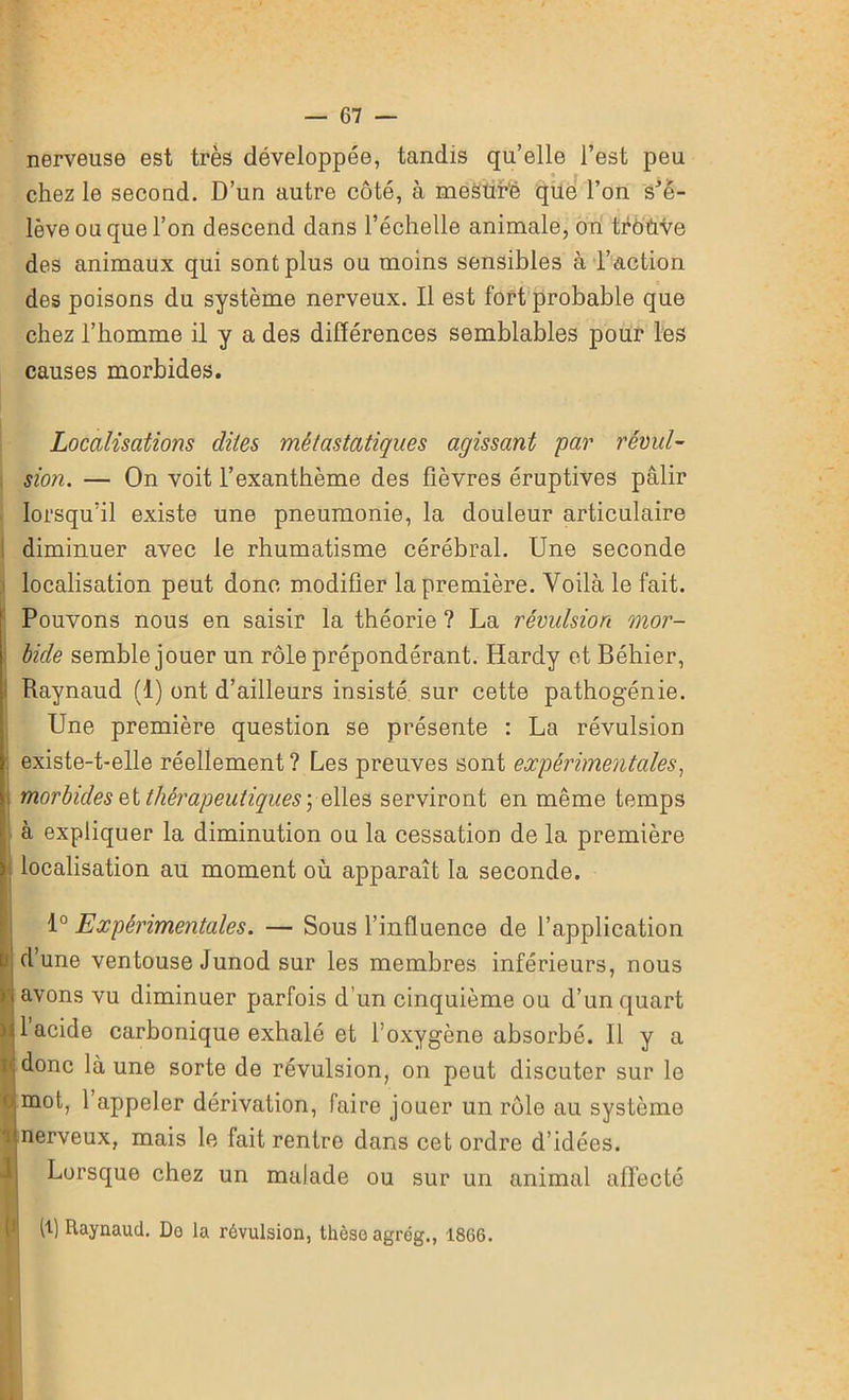 nerveuse est très développée, tandis qu’elle l’est peu chez le second. D’un autre côté, à mesuré que l’on s’é- lève ou que l’on descend dans l’échelle animale, on trôùve des animaux qui sont plus ou moins sensibles à l’action des poisons du système nerveux. Il est fort probable que chez l’homme il y a des différences semblables pour les causes morbides. Localisations dites métastatiques agissant par révul- sion. — On voit l’exanthème des fièvres éruptives pâlir lorsqu’il existe une pneumonie, la douleur articulaire diminuer avec le rhumatisme cérébral. Une seconde localisation peut donc modifier la première. Voilà le fait. Pouvons nous en saisir la théorie ? La révulsion mor- bide semble jouer un rôle prépondérant. Hardy et Béhier, Raynaud (1) ont d’ailleurs insisté sur cette pathogénie. Une première question se présente : La révulsion . existe-t-elle réellement ? Les preuves sont expérimentales, morbides et thérapeutiques \ elles serviront en même temps à expliquer la diminution ou la cessation de la première localisation au moment où apparaît la seconde. o T 1° Expérimentales. — Sous l’influence de l’application d’une ventouse Junod sur les membres inférieurs, nous avons vu diminuer parfois d’un cinquième ou d’un quart 1 acide carbonique exhalé et l’oxygène absorbé. 11 y a donc là une sorte de révulsion, on peut discuter sur le mot, 1 appeler dérivation, faire jouer un rôle au système nerveux, mais le fait rentre dans cet ordre d’idées. fi Lorsque chez un malade ou sur un animal affecté fi) Raynaud. De la révulsion, thèse agrég., 1866.