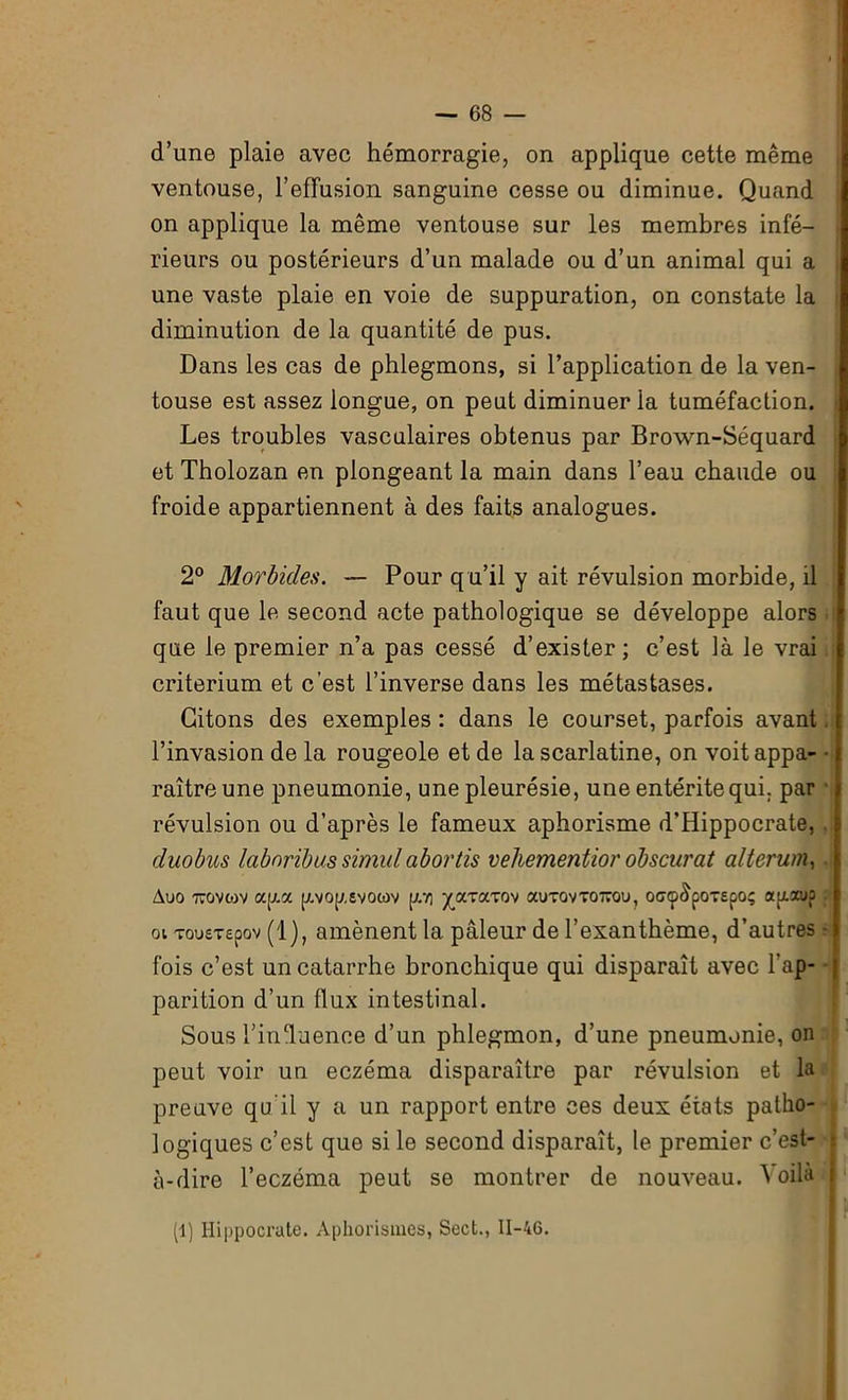 d’une plaie avec hémorragie, on applique cette même ventouse, l’effusion sanguine cesse ou diminue. Quand on applique la même ventouse sur les membres infé- rieurs ou postérieurs d’un malade ou d’un animal qui a une vaste plaie en voie de suppuration, on constate la diminution de la quantité de pus. Dans les cas de phlegmons, si l’application de la ven- touse est assez longue, on peut diminuer la tuméfaction. Les troubles vasculaires obtenus par Brown-Séquard et Tholozan en plongeant la main dans l’eau chaude ou froide appartiennent à des faits analogues. 2° Morbides. — Pour q u’il y ait révulsion morbide, il faut que le second acte pathologique se développe alors que le premier n’a pas cessé d’exister; c’est là le vrai critérium et c'est l’inverse dans les métastases. Citons des exemples : dans le courset, parfois avant. l’invasion de la rougeole et de la scarlatine, on voit appa- • raîtreune pneumonie, une pleurésie, une entérite qui. par révulsion ou d’après le fameux aphorisme d’Hippocrate, . duobus labnribus simulabortis vehementior obscurcit alterum, Auo 770 V10 y a y a [xvop.svotov p.Y] yaraxov auT0VT0770u, off<p&poTepoç ajxxup ai Tousrepov (1), amènent la pâleur de l’exanthème, d’autres • fois c’est un catarrhe bronchique qui disparaît avec l’ap- parition d’un flux intestinal. Sous l’influence d’un phlegmon, d’une pneumonie, on peut voir un eczéma disparaître par révulsion et la preuve qu’il y a un rapport entre ces deux états patho- logiques c’est que si le second disparaît, le premier c’est- à-dire l’eczéma peut se montrer de nouveau. oilà (1) Hippocrate. Aphorismes, Sect., 11-46.