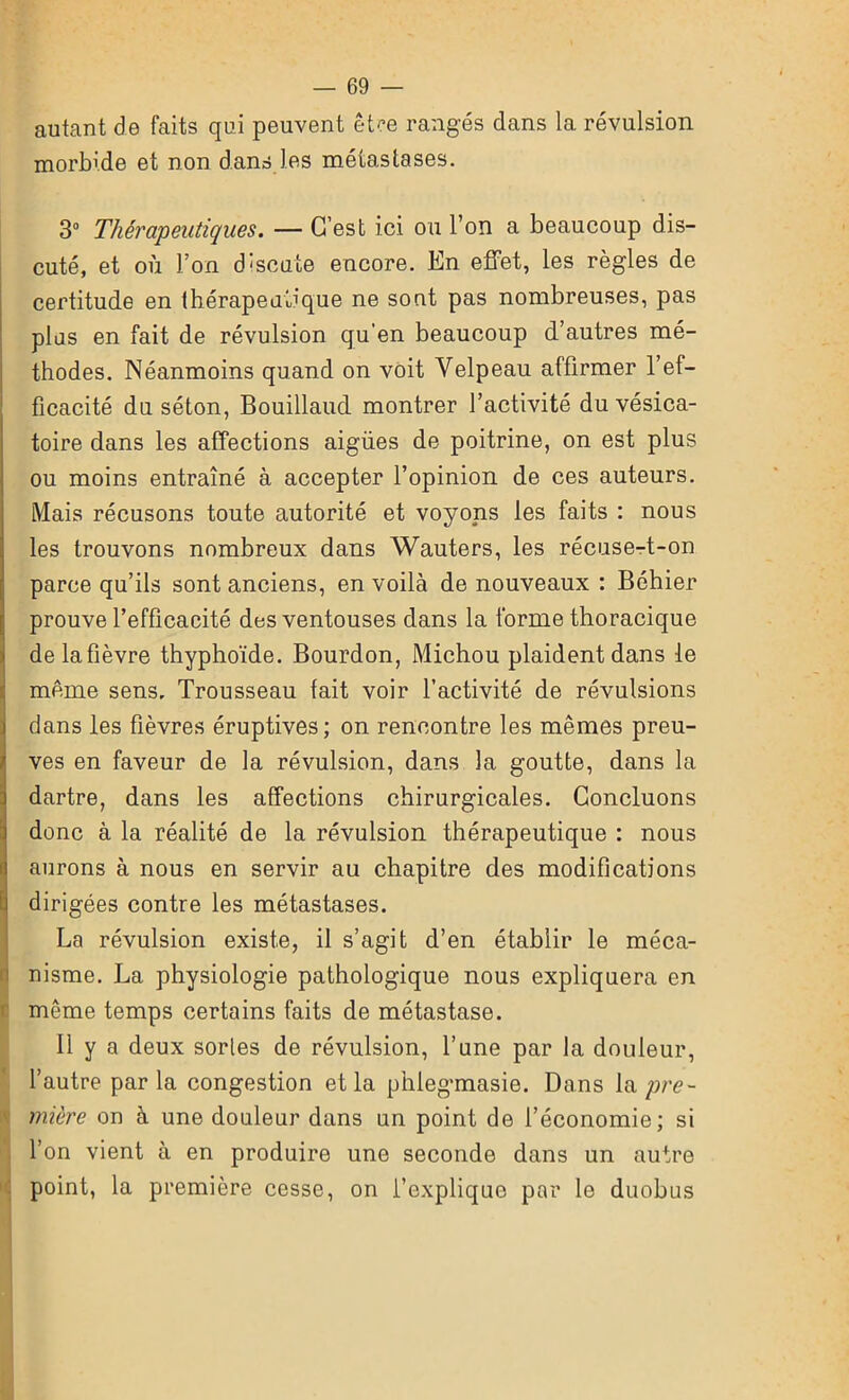 autant de faits qui peuvent être rangés dans la révulsion morbide et non dans les métastases. 3° Thérapeutiques. — C’est ici ou l’on a beaucoup dis- cuté, et où l’on discute encore. En effet, les règles de certitude en thérapeutique ne sont pas nombreuses, pas plus en fait de révulsion qu’en beaucoup d’autres mé- thodes. Néanmoins quand on voit Velpeau affirmer l’ef- ficacité du séton, Bouillaud montrer l’activité du vésica- toire dans les affections aigües de poitrine, on est plus ou moins entraîné à accepter l’opinion de ces auteurs. Mais récusons toute autorité et voyons les faits : nous les trouvons nombreux dans Wauters, les récuse-t-on parce qu’ils sont anciens, en voilà de nouveaux : Béhier prouve l’efficacité des ventouses dans la forme thoracique delafièvre thyphoïde. Bourdon, Michou plaident dans le même sens. Trousseau lait voir l’activité de révulsions dans les fièvres éruptives; on rencontre les mêmes preu- ves en faveur de la révulsion, dans la goutte, dans la dartre, dans les affections chirurgicales. Concluons donc à la réalité de la révulsion thérapeutique : nous aurons à nous en servir au chapitre des modifications dirigées contre les métastases. La révulsion existe, il s’agit d’en établir le méca- nisme. La physiologie pathologique nous expliquera en même temps certains faits de métastase. Il y a deux sortes de révulsion, l’une par la douleur, l’autre parla congestion et la phlegmasie. Dans pre- mière on à une douleur dans un point de l’économie; si l’on vient à en produire une seconde dans un autre point, la première cesse, on l’explique par le duobus