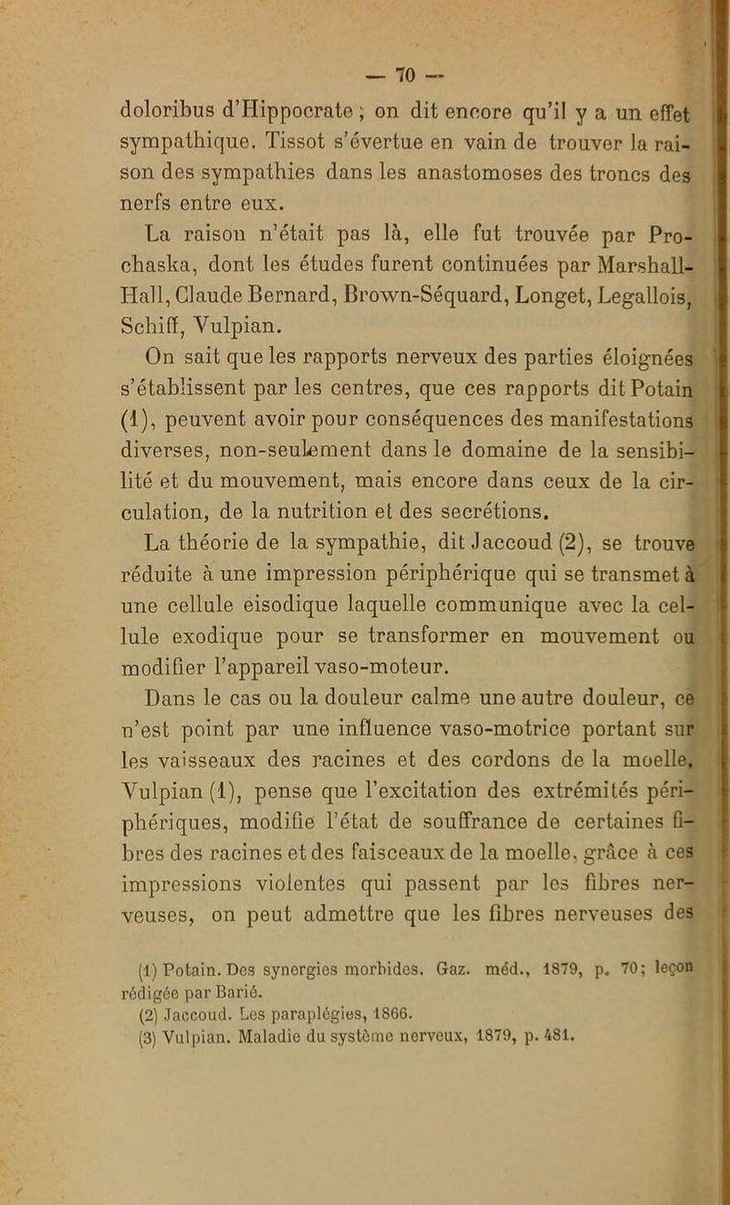 doloribus d’Hippocrate ; on dit encore qu’il y a un effet sympathique. Tissot s’évertue en vain de trouver la rai- son des sympathies dans les anastomoses des troncs des nerfs entre eux. La raison n’était pas là, elle fut trouvée par Pro- chaska, dont les études furent continuées par Marshall- Hall, Claude Bernard, Brown-Séquard, Longet, Legallois, Schiff, Vulpian. On sait que les rapports nerveux des parties éloignées s’établissent par les centres, que ces rapports ditPotain (1), peuvent avoir pour conséquences des manifestations diverses, non-seulement dans le domaine de la sensibi- lité et du mouvement, mais encore dans ceux de la cir- culation, de la nutrition et des secrétions. La théorie de la sympathie, dit Jaccoud (2), se trouve réduite à une impression périphérique qui se transmet à une cellule eisodique laquelle communique avec la cel- lule exodique pour se transformer en mouvement ou modifier l’appareil vaso-moteur. Dans le cas ou la douleur calme une autre douleur, ce n’est point par une influence vaso-motrice portant sur les vaisseaux des racines et des cordons de la moelle, Vulpian (1), pense que l’excitation des extrémités péri- phériques, modifie l’état de souffrance de certaines fi- bres des racines et des faisceaux de la moelle, grâce à ces impressions violentes qui passent par les fibres ner- veuses, on peut admettre que les fibres nerveuses des (1) Potain. Des synergies morbides. Gaz. méd., 1879, p. 70; leçon rédigée par Barié. (2) Jaccoud. Les paraplégies, 1866. (3) Vulpian. Maladie du système nerveux, 1879, p. 481.