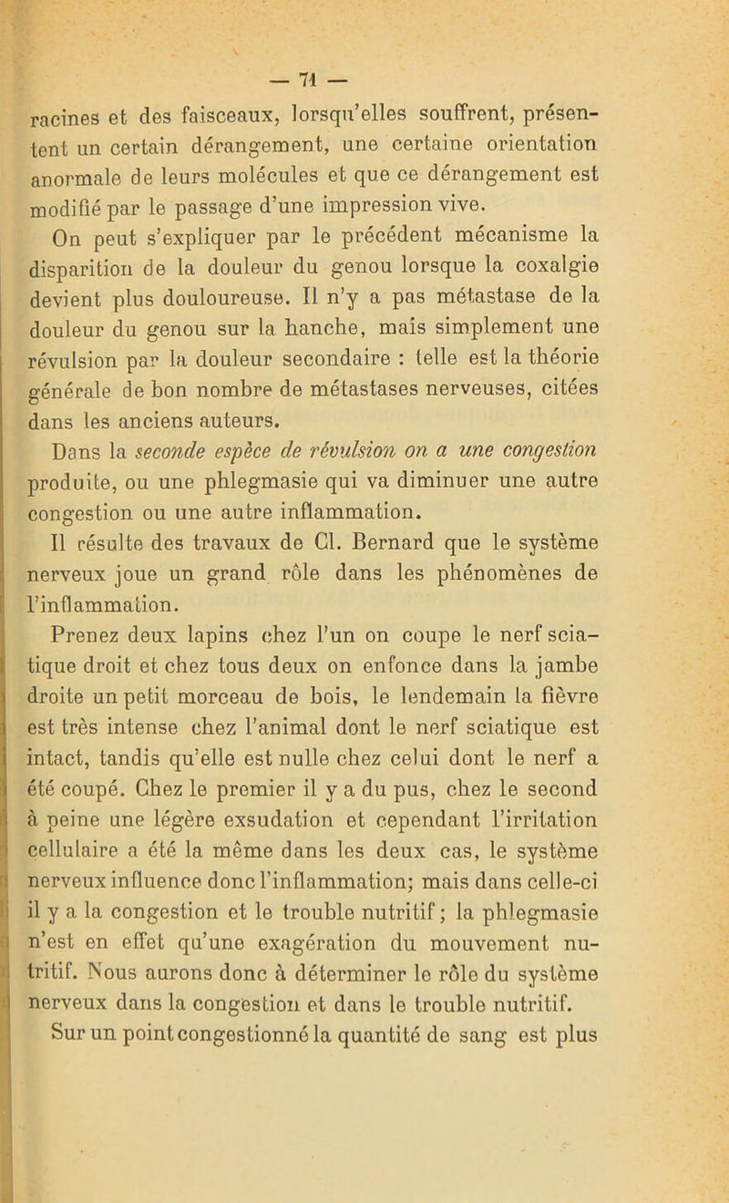 racines et des faisceaux, lorsqu’elles souffrent, présen- tent un certain dérangement, une certaine orientation anormale de leurs molécules et que ce dérangement est modifié par le passage d’une impression vive. On peut s’expliquer par le précédent mécanisme la disparition de la douleur du genou lorsque la coxalgie devient plus douloureuse. Il n’y a pas métastase de la douleur du genou sur la lianche, mais simplement une révulsion par la douleur secondaire : telle est la théorie générale de bon nombre de métastases nerveuses, citées dans les anciens auteurs. Dans la seconde espèce de révulsion on a une congestion produite, ou une phlegmasie qui va diminuer une autre congestion ou une autre inflammation. Il résulte des travaux de Cl. Bernard que le système nerveux joue un grand rôle dans les phénomènes de l’inflammation. Prenez deux lapins chez l’un on coupe le nerf scia- tique droit et chez tous deux on enfonce dans la jambe droite un petit morceau de bois, le lendemain la fièvre est très intense chez l’animal dont le nerf sciatique est intact, tandis qu’elle est nulle chez celui dont le nerf a été coupé. Chez le premier il y a du pus, chez le second à peine une légère exsudation et cependant l’irritation cellulaire a été la même dans les deux cas, le système nerveux influence donc l’inflammation; mais dans celle-ci il y a la congestion et le trouble nutritif ; la phlegmasie n’est en effet qu’une exagération du mouvement nu- tritif. Nous aurons donc à déterminer le rôle du système nerveux dans la congestion et dans le trouble nutritif. Sur un point congestionné la quantité de sang est plus