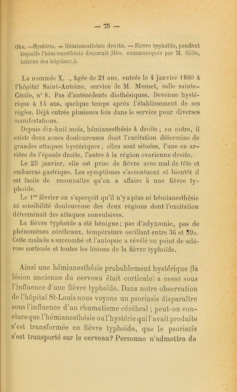 Obs. —Hystérie. — Hémianesthésie droite. —Fièvre typhoïde, pendant laquelle l’hémianesthésie disparait (Obs, communiquée par M. Gille, interne des hôpitaux.). La nommée X. ., âgée de 21 ans, entrée le 4 janvier 1880 à l’hôpital Saint-Antoine, service de M. Mesnet, salle sainte- Cécile, n° S. Pas d’antécédents diathésiques. Devenue hysté- rique à 14 ans, quelque temps après l’établissement de ses règles. Déjà entrée plusieurs fois dans le service pour diverses manifestations. Depuis dix-huit mois, hémianesthésie à droite; en outre, il existe deux zones douloureuses dont l’excitation détermine de grandes attaques hystériques ; elles sont situées, l’une en ar- rière de l’épaule droite, l’autre à la région ovarienne droite. Le 25 janvier, elle est prise de fièvre avec mal de tête et embarras gastrique. Les symptômes s’accentuent et bientôt il est facile, de reconnaître qu’on a affaire à une fièvre ty- phoïde. Le 1er février on s’aperçoit qu’il n’y a plus ni hémianesthésie ni sensibilité douloureuse des deux régions dont l’excitation déterminait des attaques convulsives. La fièvre typhoïde a été bénigne; pas d’adynamie, pas de phénomènes cérébraux, température oscillant entre 36 et 39o. Cette malade a succombé et l’autopsie a révélé un point de sclé- rose corticale et toutes les lésions de la fièvre typhoïde. Ainsi une hémianesthésie probablement hystérique (la lésion ancienne du cerveau était corticale! a cessé sous 1 influence d’une fièvre typhoïde. Dans notre observation de 1 hôpital St-Louis nous voyons un psoriasis disparaître sous 1 influence d’un rhumatisme cérébral ; peut-on con- clure que 1 hémianesthésie ouThystérie qui l’avait produite s est transformée en fièvre typhoïde, que le psoriasis s est transporté sur le cerveau? Personne n’admettra de