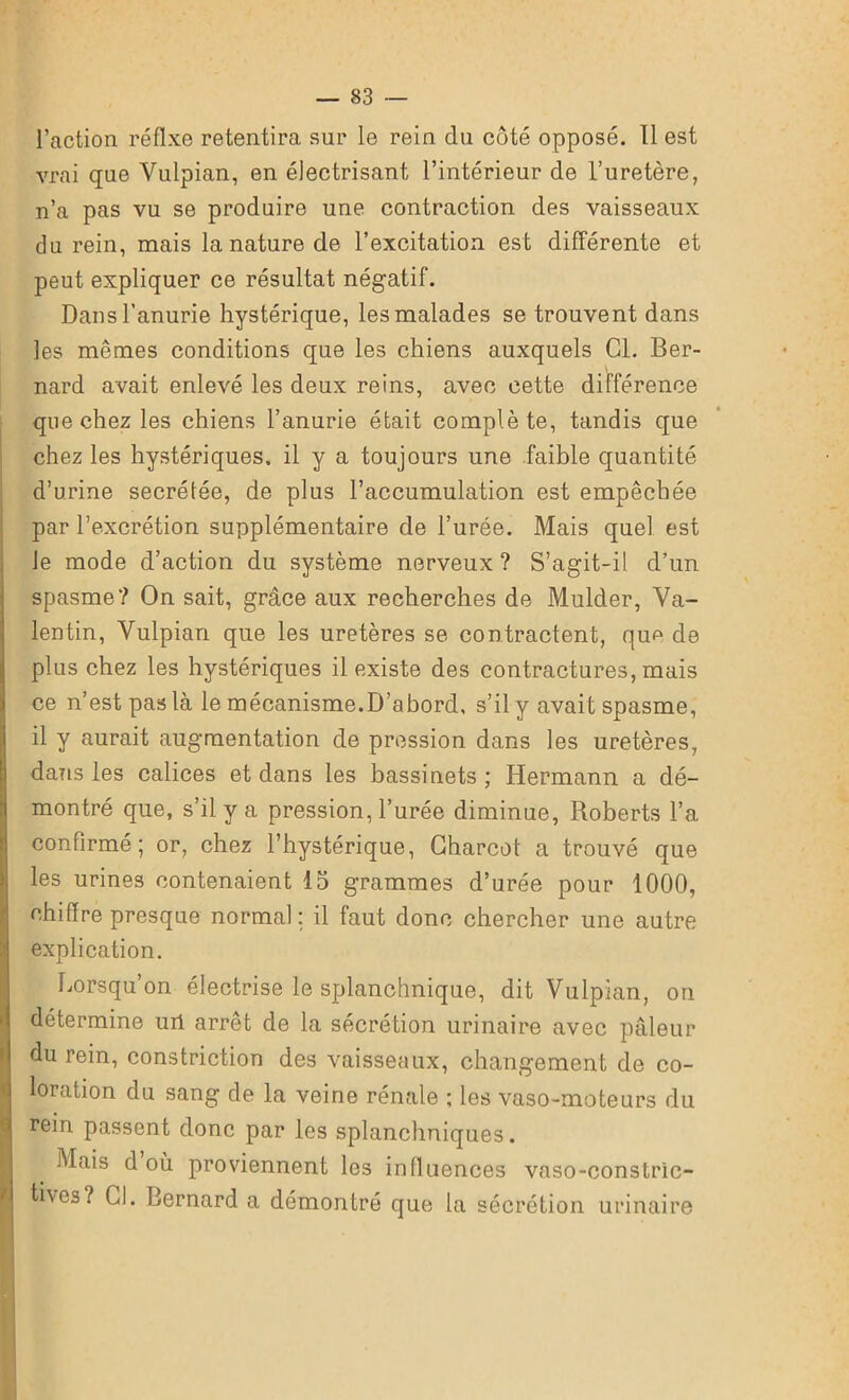 l’action réfixe retentira sur le rein du côté opposé. Il est vrai que Vulpian, en électrisant l’intérieur de l’uretère, n’a pas vu se produire une contraction des vaisseaux du rein, mais la nature de l’excitation est différente et peut expliquer ce résultat négatif. Dans l’anurie hystérique, les malades se trouvent dans les mêmes conditions que les chiens auxquels Cl. Ber- nard avait enlevé les deux reins, avec cette différence que chez les chiens l’anurie était complète, tandis que chez les hystériques, il y a toujours une faible quantité d’urine secrétée, de plus l’accumulation est empêchée par l’excrétion supplémentaire de l’urée. Mais quel est le mode d’action du système nerveux ? S’agit-il d’un spasme? On sait, grâce aux recherches de Mulder, Va- lentin, Vulpian que les uretères se contractent, qu^ de plus chez les hystériques il existe des contractures, mais ce n’est pas là le mécanisme.D’abord, s’il y avait spasme, il y aurait augmentation de pression dans les uretères, dans les calices et dans les bassinets; Hermann a dé- montré que, s’il y a pression, l’urée diminue, Roberts l’a confirmé; or, chez l’hystérique, Charcot a trouvé que les urines contenaient 15 grammes d’urée pour 1000, chiffre presque normal: il faut donc chercher une autre explication. Lorsqu’on électrise le splanchnique, dit Vulpian, on détermine urt arrêt de la sécrétion urinaire avec pâleur du rein, constriction des vaisseaux, changement de co- loration du sang de la veine rénale ; les vaso-moteurs du Irein passent donc par les splanchniques. Mais d où proviennent les influences vaso-constric- tives? CL Bernard a démontré que la sécrétion urinaire