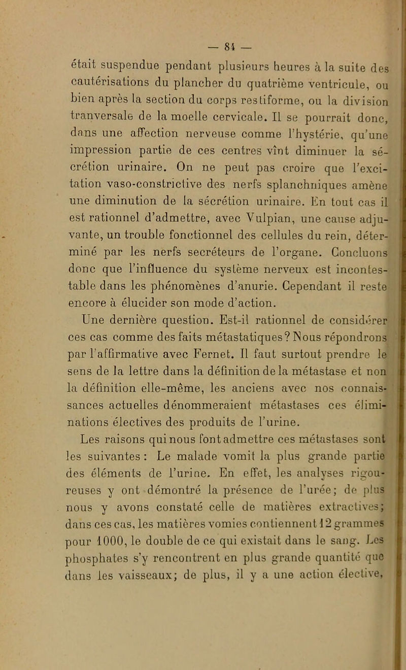 était suspendue pendant plusieurs heures à la suite des cautérisations du plancher du quatrième ventricule, ou bien après la section du corps resliforme, ou la division tranversale de la moelle cervicale. Il se pourrait donc, dans une affection nerveuse comme l’hystérie, qu’une impression partie de ces centres vînt diminuer la sé- crétion urinaire. On ne peut pas croire que l'exci- tation vaso-constriclive des nerfs splanchniques amène une diminution de la sécrétion urinaire. En tout cas il est rationnel d’admettre, avec Vulpian, une cause adju- j vante, un trouble fonctionnel des cellules du rein, déter- | miné par les nerfs secréteurs de l’organe. Concluons donc que l’influence du système nerveux est incontes- table dans les phénomènes d’anurie. Cependant il reste encore à élucider son mode d’action. Une dernière question. Est-il rationnel de considérer ces cas comme des faits métastatiques? INous répondrons par l'affirmative avec Fernet. Il faut surtout prendre le sens de la lettre dans la définition de la métastase et non la définition elle-même, les anciens avec nos connais- sances actuelles dénommeraient métastases ces élimi- nations électives des produits de l’urine. Les raisons qui nous font admettre ces métastases sont les suivantes : Le malade vomit la plus grande partie des éléments de l’urine. En effet, les analyses rigou- reuses y ont démontré la présence de l’urée; de plus nous y avons constaté celle de matières extractives J dans ces cas, les matières vomies contiennent 12 grammes pour 1000, le double de ce qui existait dans le sang. Les phosphates s’y rencontrent en plus grande quantité que dans les vaisseaux; de plus, il y a une action élective,