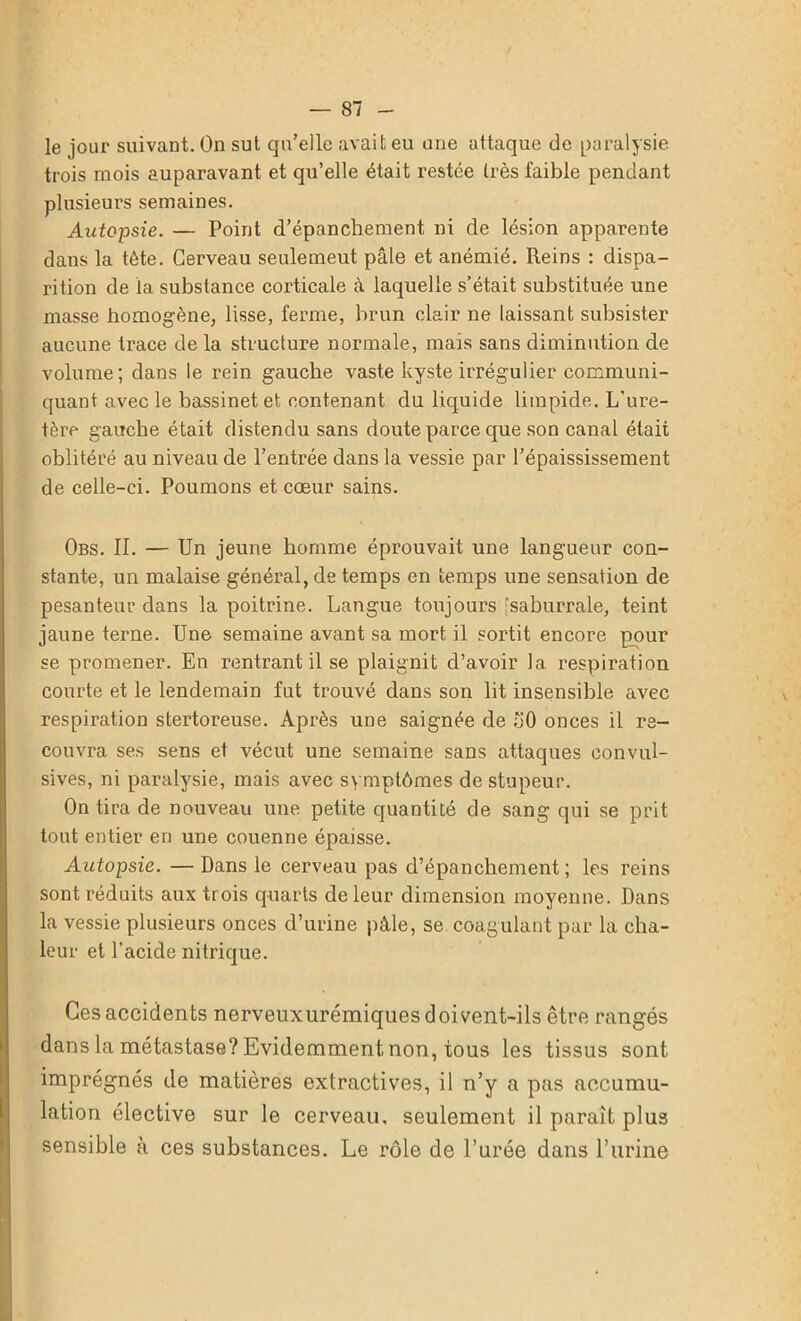 le jour suivant. On sut qu’elle avait eu une attaque de paralysie trois mois auparavant et qu’elle était restée très faible pendant plusieurs semaines. Autopsie. — Point d’épanchement ni de lésion apparente dans la tête. Cerveau seulemeut pâle et anémié. Reins : dispa- rition de la substance corticale â laquelle s’était substituée une masse homogène, lisse, ferme, brun clair ne laissant subsister aucune trace de la structure normale, mais sans diminution cle volume; dans le rein gauche vaste kyste irrégulier communi- quant avec le bassinet et contenant du liquide limpide. L’ure- tère gauche était distendu sans doute parce que son canal était oblitéré au niveau de l’entrée dans la vessie par l’épaississement de celle-ci. Poumons et cœur sains. Obs. II. — Un jeune homme éprouvait une langueur con- stante, un malaise général, de temps en temps une sensation de pesanteur dans la poitrine. Langue toujours saburrale, teint jaune terne. Une semaine avant sa mort, il sortit encore pour se promener. En rentrant il se plaignit d’avoir la respiration courte et le lendemain fut trouvé dans son lit insensible avec respiration stertoreuse. Après une saignée de 50 onces il re- couvra ses sens et vécut une semaine sans attaques convul- sives, ni paralysie, mais avec symptômes de stupeur. On tira de nouveau une petite quantité de sang qui se prit tout entier en une couenne épaisse. Autopsie. — Dans le cerveau pas cl’épanchement; les reins sont réduits aux trois quarts de leur dimension moyenne. Dans la vessie plusieurs onces d’urine pâle, se coagulant par la cha- leur et l’acide nitrique. Ces accidents nerveuxurémiques doivent-ils être rangés dans la métastase? Evidemment non, tous les tissus sont imprégnés de matières extractives, il n’y a pas accumu- lation élective sur le cerveau, seulement il paraît plus sensible à ces substances. Le rôle de l’urée dans l’urine