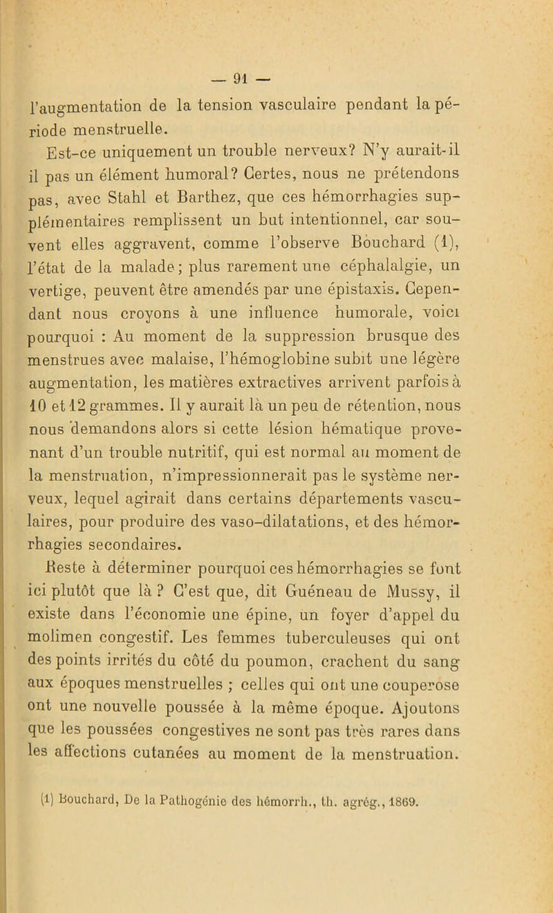 l’augmentation de la tension vasculaire pendant la pé- riode menstruelle. Est-ce uniquement un trouble nerveux? N’y aurait-il il pas un élément humoral? Certes, nous ne prétendons pas, avec Stahl et Barthez, que ces hémorrhagies sup- plémentaires remplissent un but intentionnel, car sou- vent elles aggravent, comme l’observe Bouchard (1), l’état de la malade; plus rarement une céphalalgie, un vertige, peuvent être amendés par une épistaxis. Cepen- dant nous croyons à une influence humorale, voici pourquoi : Au moment de la suppression brusque des menstrues avec malaise, l’hémoglobine subit une légère augmentation, les matières extractives arrivent parfois à 10 et 12 grammes. Il y aurait là un peu de rétention, nous nous demandons alors si cette lésion hématique prove- nant d’un trouble nutritif, qui est normal au moment de la menstruation, n’impressionnerait pas le système ner- veux, lequel agirait dans certains départements vascu- laires, pour produire des vaso-dilatations, et des hémor- rhagies secondaires. Beste à déterminer pourquoi ces hémorrhagies se font ici plutôt que là ? C’est que, dit Guéneau de Mussy, il existe dans l’économie une épine, un foyer d’appel du molimen congestif. Les femmes tuberculeuses qui ont des points irrités du côté du poumon, crachent du sang aux époques menstruelles ; celles qui ont une couperose ont une nouvelle poussée à la même époque. Ajoutons que les poussées congestives ne sont pas très rares dans les aflections cutanées au moment de la menstruation. (1) Bouchard, Do la Patliogénic des hémorrh., th. agrég., 1869.