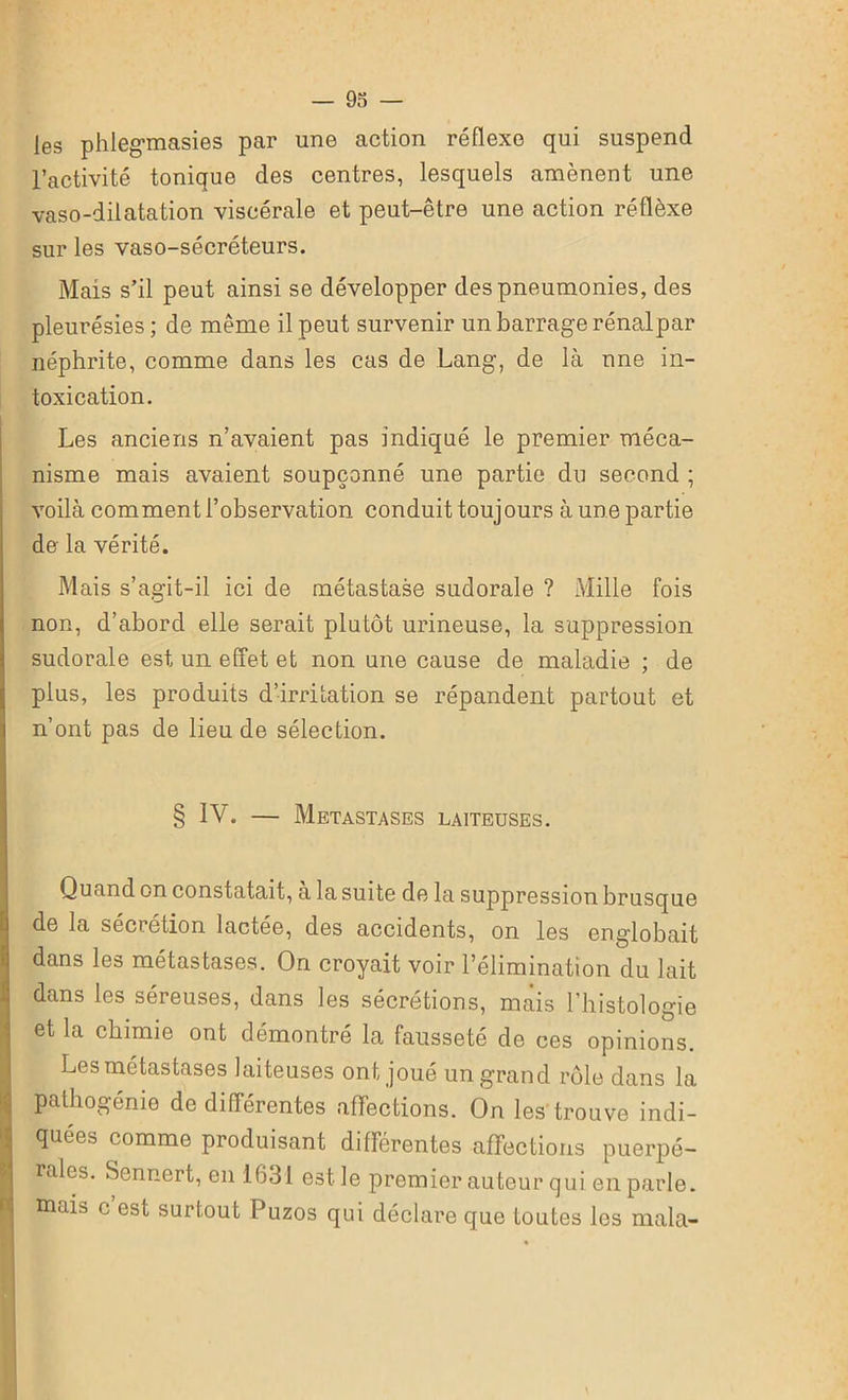 les phlegmasies par une action réflexe qui suspend l’activité tonique des centres, lesquels amènent une vaso-dilatation viscérale et peut-être une action réflèxe sur les vaso-sécréteurs. Mais s’il peut ainsi se développer des pneumonies, des pleurésies ; de même il peut survenir un barrage rénalpar néphrite, comme dans les cas de Lang, de là une in- toxication. Les anciens n’avaient pas indiqué le premier méca- nisme mais avaient soupçonné une partie du second ; voilà comment l’observation conduit toujours à une partie de la vérité. Mais s’agit-il ici de métastase sudorale ? Mille fois non, d’abord elle serait plutôt urineuse, la suppression sudorale est un effet et non une cause de maladie ; de plus, les produits d’irritation se répandent partout et n’ont pas de lieu de sélection. § IV. — Métastasés laiteuses. Quand on constatait, a la suite de la suppression brusque de la sécrétion lactée, des accidents, on les englobait dans les métastases. On croyait voir l’élimination du lait dans les séreuses, dans les sécrétions, mais l’histologie et la chimie ont démontré la fausseté de ces opinions. Les métastases laiteuses ont joué un grand rôle dans la pathogénie de différentes affections. On les trouve indi- quées comme produisant différentes affections puerpé- rales. Sennert, en 1631 est le premier auteur qui en parle, mais c est surtout Puzos qui déclare que toutes les mala-