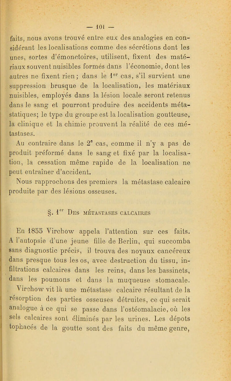 faits, nous avons trouvé entre eux des analogies en con- sidérant les localisations comme des sécrétions dont les unes, sortes d’émonctoires, utilisent, fixent des maté- riaux souvent nuisibles formés dans l’économie, dont les autres ne fixent rien; dans le Ier cas, s’il survient une suppression brusque de la localisation, les matériaux nuisibles, employés dans la lésion locale seront retenus dans le sang et pourront produire des accidents méta- statiques; le type du groupe est la localisation goutteuse, la clinique et la chimie prouvent la réalité de ces mé- tastases. Au contraire dans le 2e cas, comme il n’y a pas de produit préformé dans le sang et fixé par la localisa- tion, la cessation même rapide de la localisation ne peut entraîner d’accident. Nous rapprochons des premiers la métastase calcaire produite par des lésions osseuses. §. 1er Des métastases calcaires En 1855 Virchow appela l’attention sur ces faits. A l’autopsie d’une jeune fille de Berlin, qui succomba sans diagnostic précis, il trouva des noyaux cancéreux dans presque tous les os, avec destruction du tissu, in- filtrations calcaires dans les reins, dans les bassinets, dans les poumons et dans la muqueuse stomacale. Virchow vit là une métastase calcaire résultant de la résorption des parties osseuses détruites, ce qui serait analogue à ce qui se passe dans l’ostéomalacie, où les sels calcaires sont éliminés par les urines. Les dépôts tophacés de la goutte sont des faits du même genre,