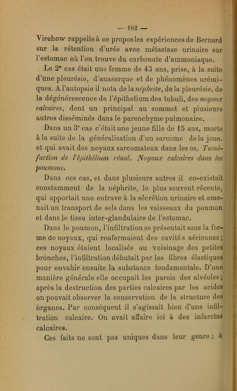 Virchow rappelle à ce propos les expériences de Bernard sur la rétention d’urée avec métastase urinaire sur l’estomac où l’on trouve du carbonate d’ammoniaque. Le 2e cas était une femme de 43 ans, prise, à la suite d’une pleurésie, d’anasarque et de phénomènes urémi- ques. A l’autopsie il nota de la néphrite, de la pleurésie, de la dégénérescence de l’épithelium des tubuli, des noyaux calcaires, dont un principal au sommet et plusieurs autres disséminés dans le parenchyme pulmonaire. Dans un 3° cas c’était une jeune fille de 15 ans, morte à la suite de la généralisation d’un sarcome delà joue, et qui avait des noyaux sarcomateux dans les os. Tumé- faction de l'épithélium rénal. Noyaux calcaires dans les poumons. Dans ces cas, et dans plusieurs autres il co-existait constamment de la néphrite, le plus souvent récente, qui apportait une entrave à la sécrétion urinaire et ame- nait un transport de sels dans les vaisseaux du poumon et dans le tissu inter-glandulaire de l’estomac. Dans le poumon, l’infiltration se présentait sous la for- me de noyaux, qui renfermaient des cavité s aériennes ; ces noyaux étaient localisés au voisinage des petites bronches, l’infiltration débutait par les fibres élastiques pour envahir ensuite la substance fondamentale. D’une manière générale elle occupait les parois des alvéoles ; après la destruction des parties calcaires par les acides on pouvait observer la conservation de la structure des organes. Par conséquent il s’agissait bien d’une infil- tration calcaire. On avait affaire ici à des infarctus calcaires. Ces faits ne sont pas uniques dans leur genre ; à