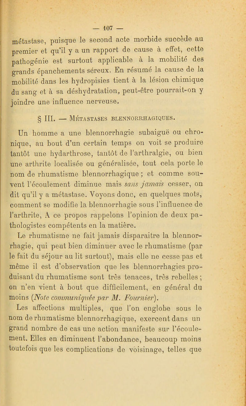 métastase, puisque le second acte morbide succède au premier et qu’il y a un rapport de cause à effet, cette pathogénie est surtout applicable à la mobilité des grands épanchements séreux. En résumé la cause de la mobilité dans les hydropisies tient à la lésion chimique du sang et à sa déshydratation, peut-être pourrait-on y joindre une influence nerveuse. § III. — Métastases blennorrhagiques. Un homme a une blennorrhagie subaiguë ou chro- nique, au bout d’un certain temps on voit se produire tantôt une hydarthrose, tantôt de l’arthralgie, ou bien une arthrite localisée ou généralisée, tout cela porte le nom de rhumatisme blennorrhagique ; et comme sou- vent l’écoulement diminue mais sans jamais cesser, on dit qu’il y a métastase. Voyons donc, en quelques mots, comment se modifie la blennorrhagie sous l’influence de l’arthrite, À ce propos rappelons l’opinion de deux pa- thologistes compétents en la matière. Le rhumatisme ne fait jamais disparaitre la blennor- rhagie, qui peut bien diminuer avec le rhumatisme (par le fait du séjour au lit surtout), mais elle ne cesse pas et même il est d’observation que les blennorrhagies pro- duisant du rhumatisme sont très tenaces, très rebelles; on n’en vient à bout que difficilement, en général du moins [Note communiquée par M. Fournier). Les affections multiples, que l’on englobe sous le nom de rhumatisme blennorrhagique, exercent dans un grand nombre de cas une action manifeste sur l’écoule- ment. Elles en diminuent l’abondance, beaucoup moins toutefois que les complications de voisinage, telles que