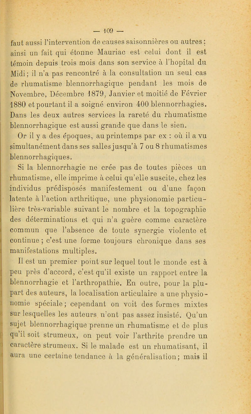 -109 — faut aussi l’intervention de causes saisonnières ou autres ; ainsi un fait qui étonne Mauriac est celui dont il est témoin depuis trois mois dans son service à l’hôpital du Midi ; il n’a pas rencontré à la consultation un seul cas de rhumatisme blennorrhagique pendant les mois de Novembre, Décembre 1879, Janvier et moitié de Février 1880 et pourtant il a soigné environ 400 blennorrhagies. Dans les deux autres services la rareté du rhumatisme blennorrhagique est aussi grande que dans le sien. Or il y a des époques, au printemps par ex : où il a vu simultanément dans ses salles jusqu’à 7 ou 8 rhumatismes blennorrhagiques. Si la blennorrhagie ne crée pas de toutes pièces un rhumatisme, elle imprime à celui qu’elle suscite, chez les individus prédisposés manifestement ou d’une façon latente à l’action arthritique, une physionomie particu- lière très-variable suivant le nombre et la topographie des déterminations et qui n’a guère comme caractère commun que l’absence de toute synergie violente et continue ; c’est une forme toujours chronique dans ses manifestations multiples. Il est un premier point sur lequel tout le monde est à peu près d’accord, c’est qu’il existe un rapport entre la blennorrhagie et l’arthropathie. En outre, pour la plu- part des auteurs, la localisation articulaire a une physio- nomie spéciale; cependant on voit des furmes mixtes sur lesquelles les auteurs n’ont pas assez insisté. Qu’un sujet blennorrhagique prenne un rhumatisme et de plus qu il soit strumeux, on peut voir l’arthrite prendre un caractère strumeux. Si le malade est un rhumatisant, il aura une certaine tendance à la généralisation; mais il