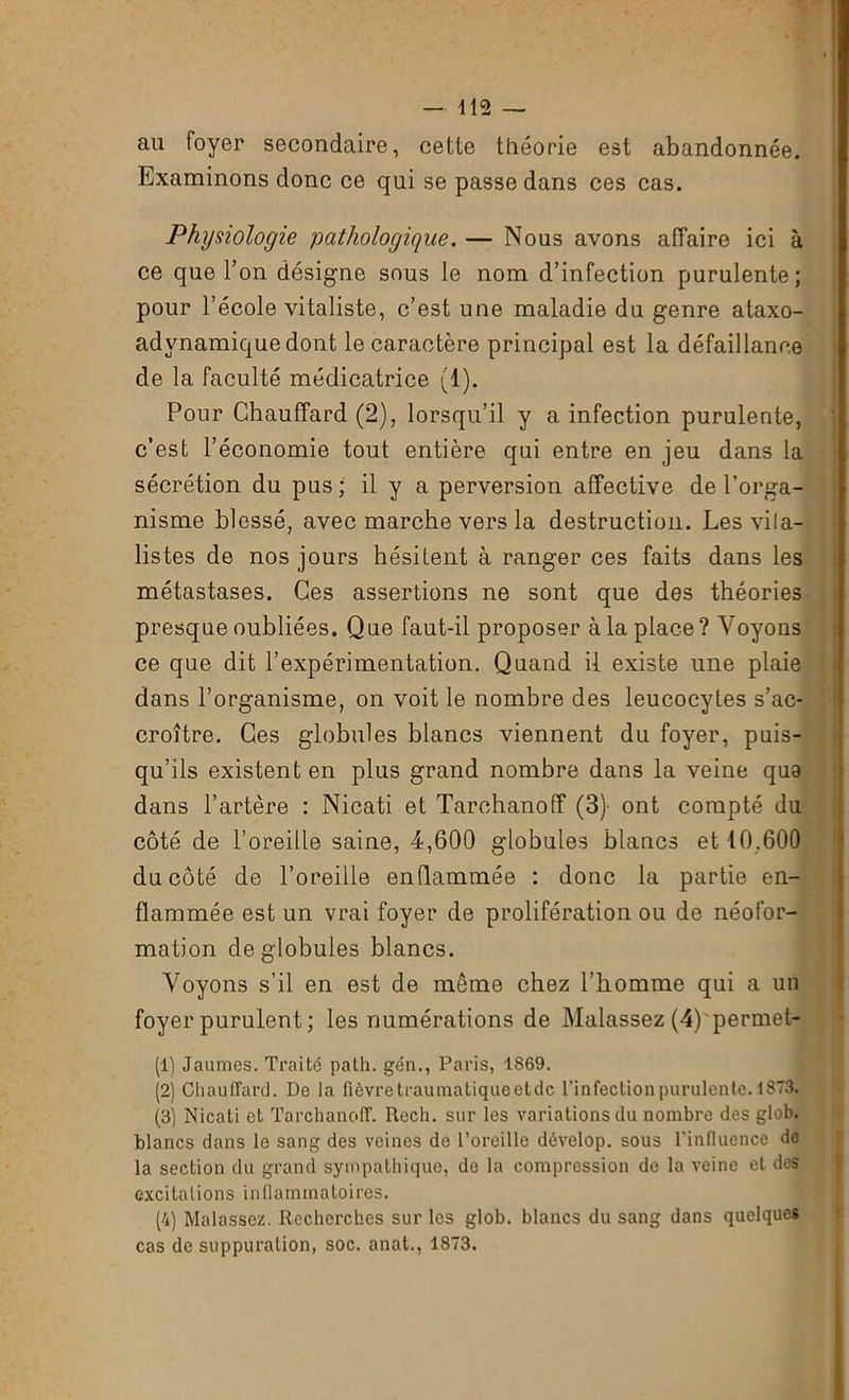 au foyer secondaire, cetie théorie est abandonnée. Examinons donc ce qui se passe dans ces cas. Physiologie pathologique. — Nous avons affaire ici à ce que l’on désigne sous le nom d’infection purulente; pour l’école vitaliste, c’est une maladie du genre ataxo- advnamique dont le caractère principal est la défaillance de la faculté médicatrice (1). Pour Chauffard (2), lorsqu’il y a infection purulente, c’est l’économie tout entière qui entre en jeu dans la sécrétion du pus; il y a perversion affective de l’orga- nisme blessé, avec marche vers la destruction. Les vila- listes de nos jours hésitent à ranger ces faits dans les métastases. Ces assertions ne sont que des théories presque oubliées. Que faut-il proposer à la place? Voyons ce que dit l’expérimentation. Quand il existe une plaie dans l’organisme, on voit le nombre des leucocytes s’ac- croître. Ces globules blancs viennent du foyer, puis- qu’ils existent en plus grand nombre dans la veine que dans l’artère : Nicati et Tarchanoff (3)- ont compté du côté de l’oreille saine, 4,600 globules blancs et 10.600 du côté de l’oreille enflammée : donc la partie en- flammée est un vrai foyer de prolifération ou de néofor- mation de globules blancs. Voyons s’il en est de même chez l’homme qui a un foyer purulent ; les numérations de Malassez (4)'permet- (1) Jaunies. Traité path. gén., Paris, 1869. (2) Chauffard. De la fièvre traumaliqueetdc l’infection purulente. 1873. (3) Nicati et Tarchanoff. Rech. sur les variations du nombre des glob. blancs dans le sang des veines de l’oreille dévclop. sous l'influence de la section du grand sympathique, do la compression de la veine et des excitai ions inflammatoires. (4) Malassez. Recherches sur les glob. blancs du sang dans quelques cas de suppuration, soc. anat., 1873.