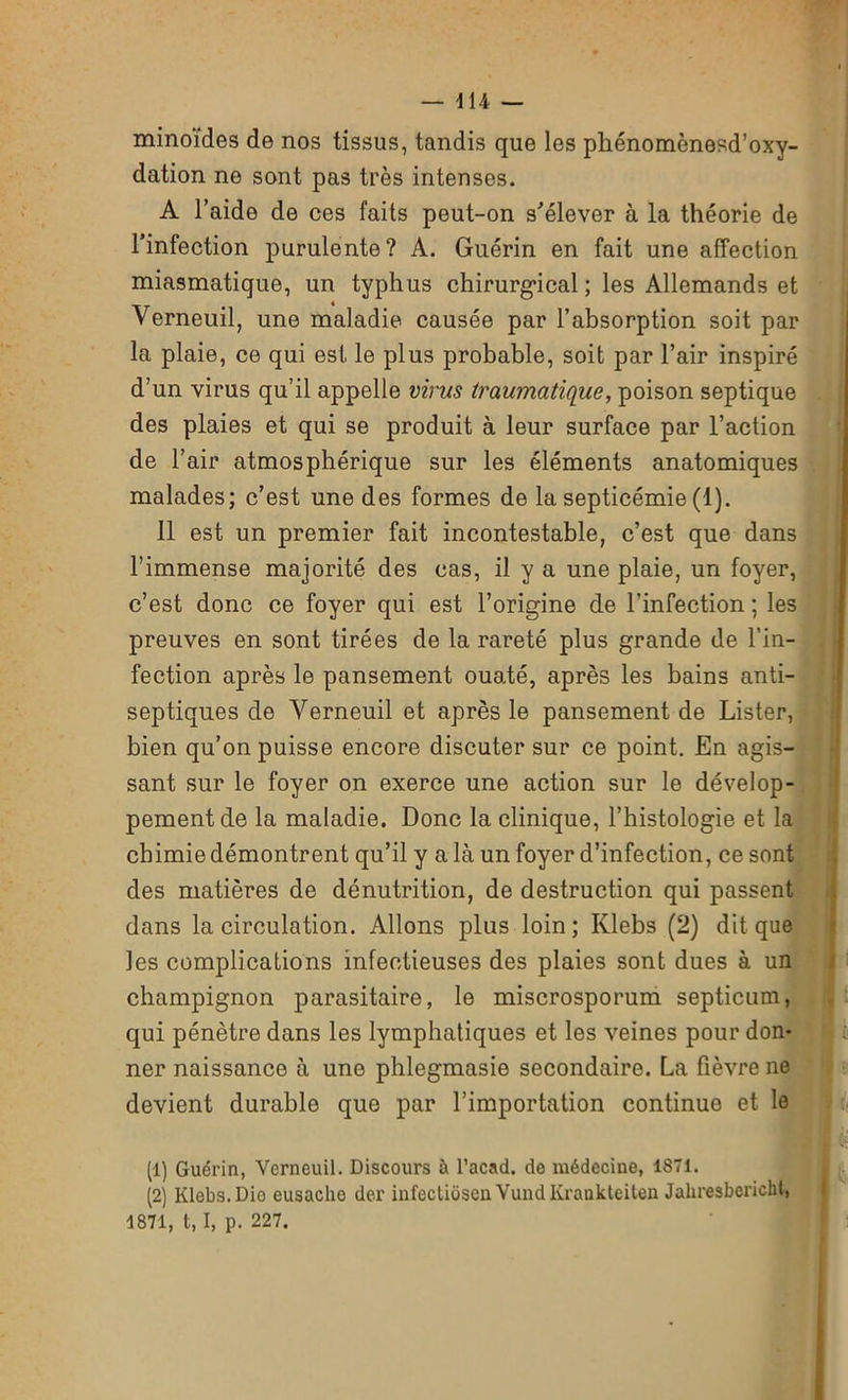 minoïdes de nos tissus, tandis que les phénomènesd’oxy- dation ne sont pas très intenses. A l’aide de ces faits peut-on s'élever à la théorie de l’infection purulente? A. Guérin en fait une affection miasmatique, un typhus chirurgical; les Allemands et Verneuil, une maladie causée par l’absorption soit par la plaie, ce qui est le plus probable, soit par l’air inspiré d’un virus qu’il appelle virus traumatique, poison septique . des plaies et qui se produit à leur surface par l’action de l’air atmosphérique sur les éléments anatomiques malades; c’est une des formes de la septicémie (1). 11 est un premier fait incontestable, c’est que dans l’immense majorité des cas, il y a une plaie, un foyer, c’est donc ce foyer qui est l’origine de l’infection ; les preuves en sont tirées de la rareté plus grande de l’in- fection après le pansement ouaté, après les bains anti- septiques de Verneuil et après le pansement de Lister, bien qu’on puisse encore discuter sur ce point. En agis- sant sur le foyer on exerce une action sur le dévelop- pement de la maladie. Donc la clinique, l’histologie et la chimie démontrent qu’il y a là un foyer d’infection, ce sont des matières de dénutrition, de destruction qui passent dans la circulation. Allons plus loin; Ivlebs (2) dit que les complications infectieuses des plaies sont dues à un champignon parasitaire, le miscrosporum septicum, qui pénètre dans les lymphatiques et les veines pour don- ner naissance à une phlegmasie secondaire. La fièvre ne devient durable que par l’importation continue et le (1) Guérin, Verneuil. Discours à l’acad. de médecine, 1871. (2) Klebs.Dio eusaclie der infectiôseu Vund Kraukteiten Jahresbericht, 1871, t, I, p. 227.