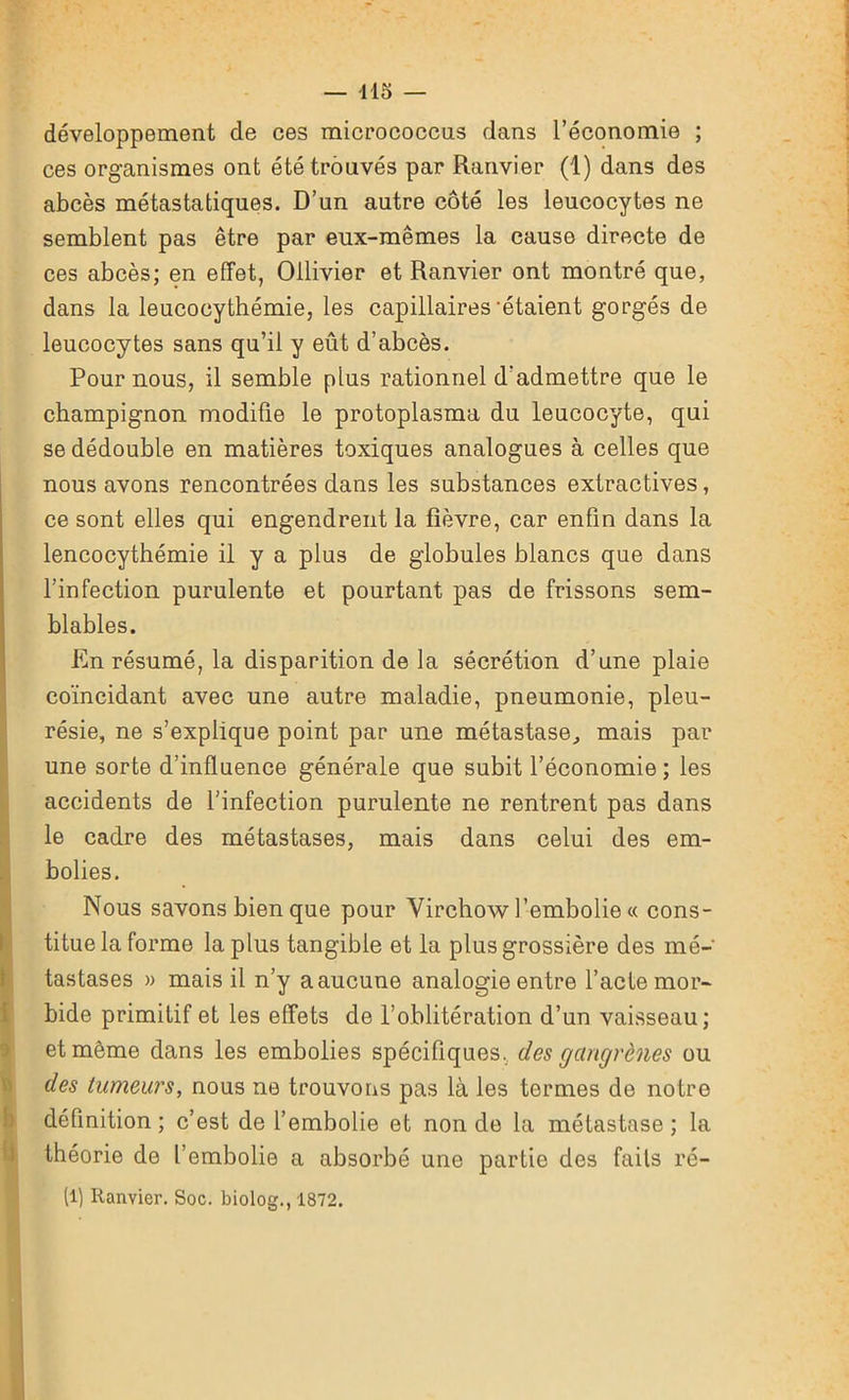 développement de ces micrococcus dans l’économie ; ces organismes ont été trouvés par Ranvier (1) dans des abcès métastatiques. D’un autre côté les leucocytes ne semblent pas être par eux-mêmes la cause directe de ces abcès; en effet, Ollivier et Ranvier ont montré que, dans la leucocythémie, les capillaires'étaient gorgés de leucocytes sans qu’il y eût d’abcès. Pour nous, il semble plus rationnel d'admettre que le champignon modifie le protoplasma du leucocyte, qui se dédouble en matières toxiques analogues à celles que nous avons rencontrées dans les substances extractives, ce sont elles qui engendrent la fièvre, car enfin dans la lencocythémie il y a plus de globules blancs que dans l’infection purulente et pourtant pas de frissons sem- blables. En résumé, la disparition de la sécrétion d’une plaie coïncidant avec une autre maladie, pneumonie, pleu- résie, ne s’explique point par une métastase, mais par une sorte d’influence générale que subit l’économie ; les accidents de l’infection purulente ne rentrent pas dans le cadre des métastases, mais dans celui des em- bolies. Nous savons bien que pour Virchow l’embolie « cons- titue la forme la plus tangible et la plus grossière des mé- tastases » mais il n’y a aucune analogie entre l’acte mor- bide primitif et les effets de l’oblitération d’un vaisseau; et même dans les embolies spécifiques, des gangrènes ou des tumeurs, nous ne trouvons pas là les termes de notre définition; c’est de l’embolie et non de la métastase; la théorie de l’embolie a absorbé une partie des faits ré- (1) Ranvier. Soc. biolog., 1872.