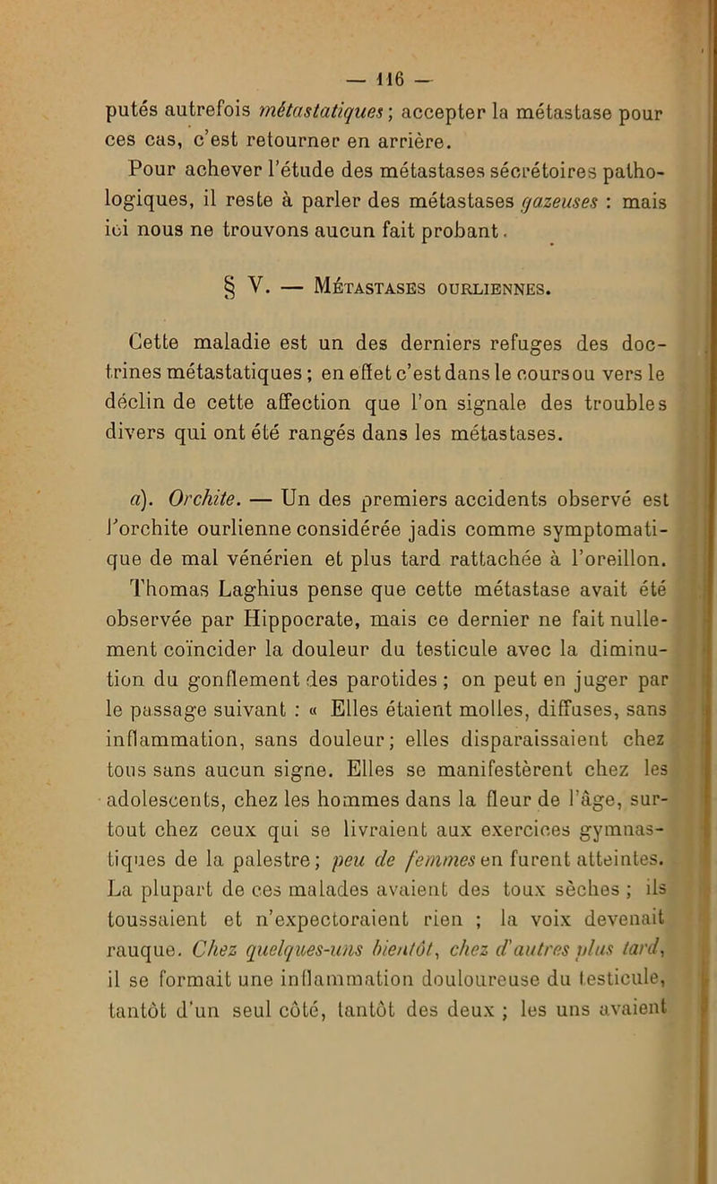 putes autrefois métastatiques ; accepter la métastase pour ces cas, c’est retourner en arrière. Pour achever l’étude des métastases sécrétoires patho- logiques, il reste à parler des métastases gazeuses : mais ici nous ne trouvons aucun fait probant. § V. — Métastases ourliennes. Cette maladie est un des derniers refuges des doc- trines métastatiques ; en effet c’est dans le coursou vers le déclin de cette affection que l’on signale des troubles divers qui ont été rangés dans les métastases. a). Orchite. — Un des premiers accidents observé est l’orchite ourlienne considérée jadis comme symptomati- que de mal vénérien et plus tard rattachée à l’oreillon. Thomas Laghius pense que cette métastase avait été observée par Hippocrate, mais ce dernier ne fait nulle- ment coïncider la douleur du testicule avec la diminu- tion du gonflement des parotides ; on peut en juger par le passage suivant : « Elles étaient molles, diffuses, sans inflammation, sans douleur; elles disparaissaient chez tous sans aucun signe. Elles se manifestèrent chez les adolescents, chez les hommes dans la fleur de l’âge, sur- tout chez ceux qui se livraient aux exercices gymnas- tiques de la palestre; peu de femmes en furent atteintes. La plupart de ces malades avaient des toux sèches ; ils toussaient et n’expectoraient rien ; la voix devenait rauque. Chez quelques-uns bientôt, chez d'autres plus tard, il se formait une inflammation douloureuse du testicule, tantôt d’un seul côté, tantôt des deux ; les uns avaient