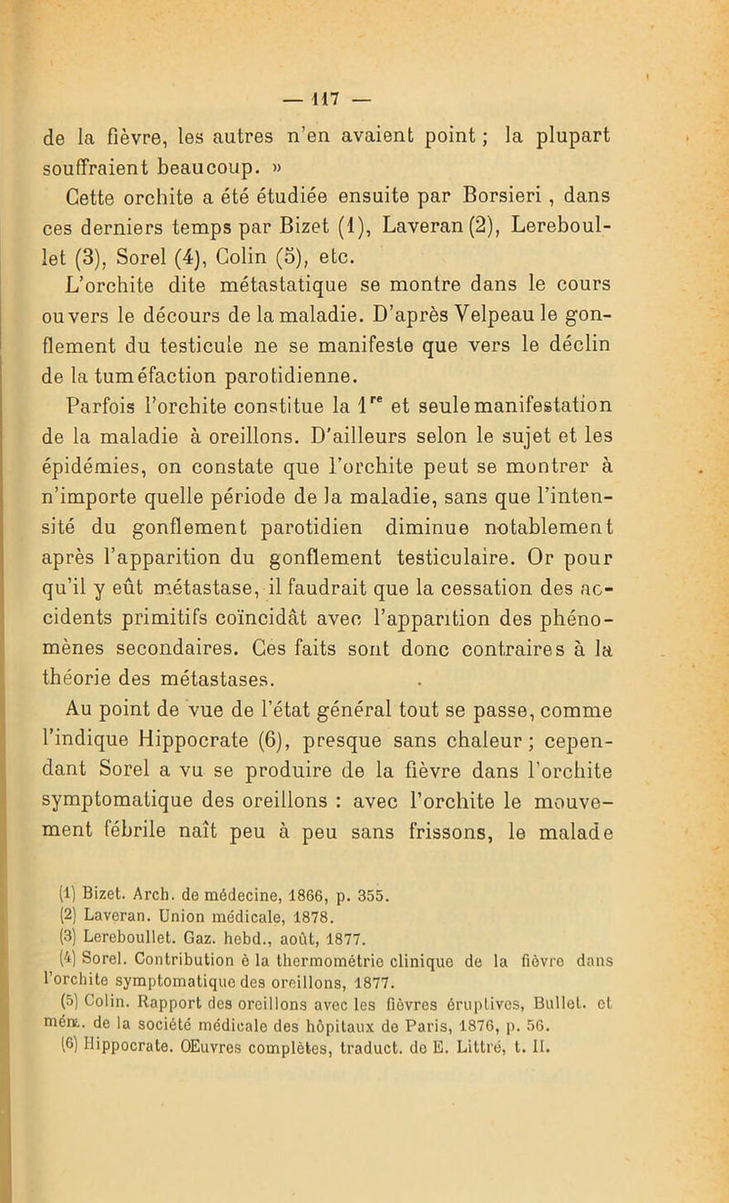 de la fièvre, les autres n’en avaient point ; la plupart souffraient beaucoup. » Cette orchite a été étudiée ensuite par Borsieri , dans ces derniers temps par Bizet (1), Laveran(2), Lereboul- let (3), Sorel (4), Colin (5), etc. L’orchite dite métastatique se montre dans le cours ou vers le décours de la maladie. D’après Velpeau le gon- flement du testicule ne se manifeste que vers le déclin de la tuméfaction parotidienne. Parfois l’orchite constitue la lre et seule manifestation de la maladie à oreillons. D’ailleurs selon le sujet et les épidémies, on constate que l’orchite peut se montrer à n’importe quelle période de la maladie, sans que l’inten- sité du gonflement parotidien diminue notablement après l’apparition du gonflement testiculaire. Or pour qu’il y eût métastase, il faudrait que la cessation des ac- cidents primitifs coïncidât avec l’apparition des phéno- mènes secondaires. Ces faits sont donc contraires à la théorie des métastases. Au point de vue de l’état général tout se passe, comme l’indique Hippocrate (6), presque sans chaleur; cepen- dant Sorel a vu se produire de la fièvre dans l’orchite symptomatique des oreillons : avec l’orchite le mouve- ment fébrile naît peu à peu sans frissons, le malade (1) Bizet. Arch. de médecine, 1866, p. 355. (2) Laveran. Union médicale, 1878. (3) Lereboullet. Gaz. hebd., août, 1877. (4) Sorel. Contribution è la thermométrie clinique de la fièvre dans l’orchite symptomatique des oreillons, 1877. (5) Colin. Rapport des oreillons avec les fièvres éruptives, Bullet. et mém. de la société médicale des hôpitaux de Paris, 1876, p. 56. 16) Hippocrate. OEuvres complètes, traduct. de E. Littré, t. II.
